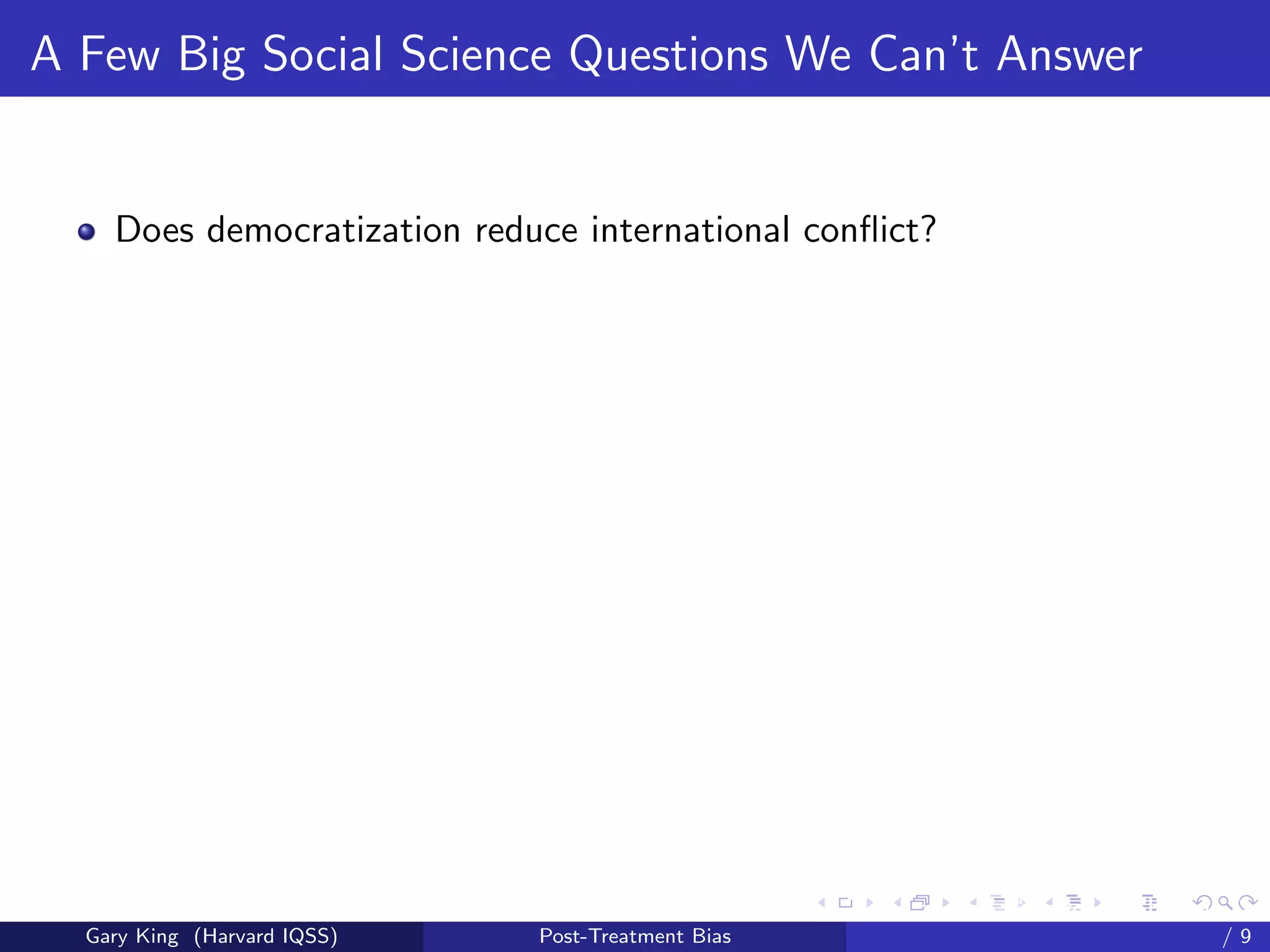 A Few Big Social Science Questions We Can’t Answer


    Does democratization reduce international conﬂict?




                                                   Talk at the “Hard Problems in S
  Gary King (Harvard IQSS)   Post-Treatment Bias                             /9
 