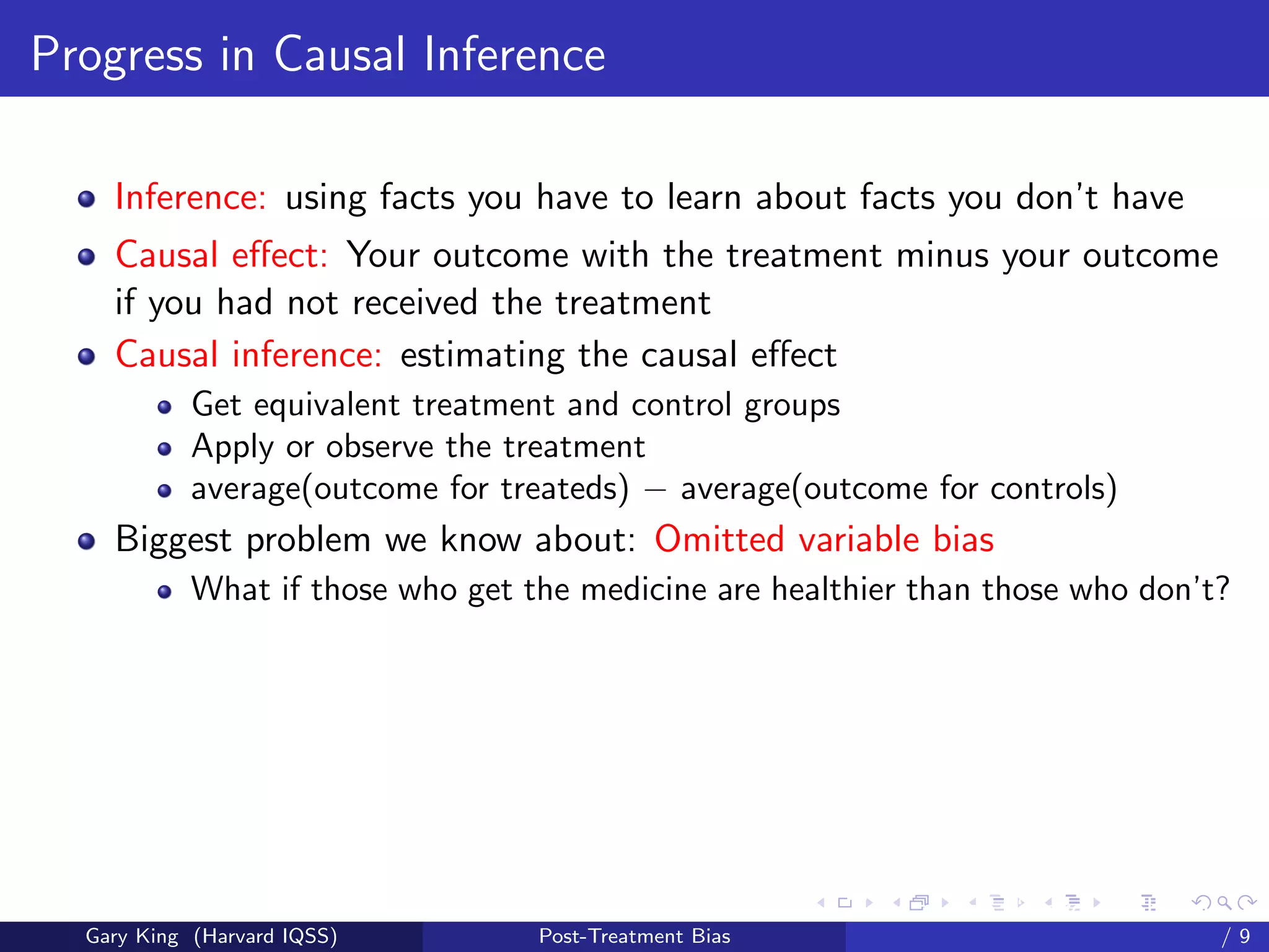 Progress in Causal Inference

    Inference: using facts you have to learn about facts you don’t have
    Causal eﬀect: Your outcome with the treatment minus your outcome
    if you had not received the treatment
    Causal inference: estimating the causal eﬀect
            Get equivalent treatment and control groups
            Apply or observe the treatment
            average(outcome for treateds) − average(outcome for controls)
    Biggest problem we know about: Omitted variable bias
            What if those who get the medicine are healthier than those who don’t?




                                                         Talk at the “Hard Problems in S
  Gary King (Harvard IQSS)         Post-Treatment Bias                             /9
 