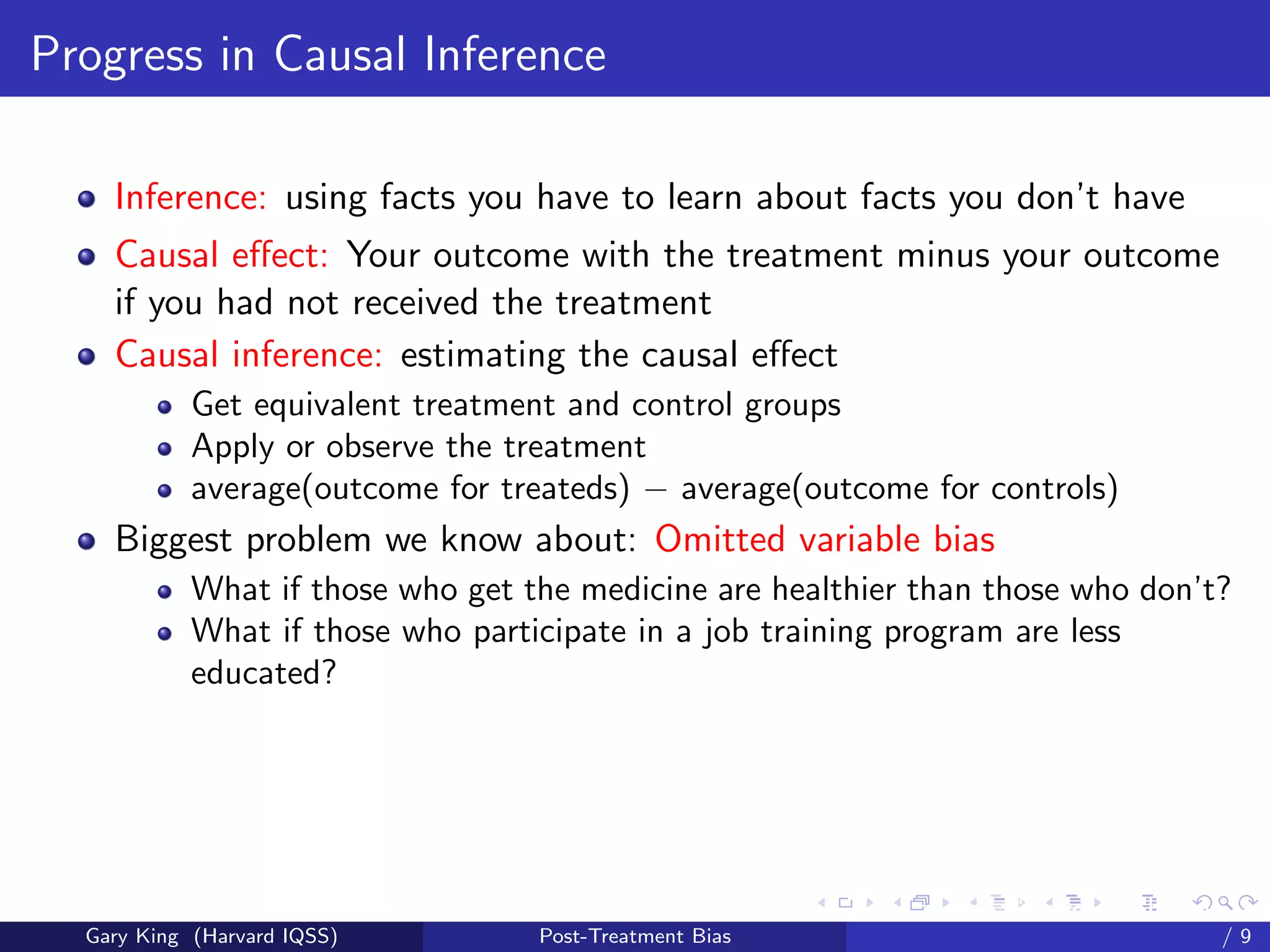 Progress in Causal Inference

    Inference: using facts you have to learn about facts you don’t have
    Causal eﬀect: Your outcome with the treatment minus your outcome
    if you had not received the treatment
    Causal inference: estimating the causal eﬀect
            Get equivalent treatment and control groups
            Apply or observe the treatment
            average(outcome for treateds) − average(outcome for controls)
    Biggest problem we know about: Omitted variable bias
            What if those who get the medicine are healthier than those who don’t?
            What if those who participate in a job training program are less
            educated?




                                                         Talk at the “Hard Problems in S
  Gary King (Harvard IQSS)         Post-Treatment Bias                             /9
 