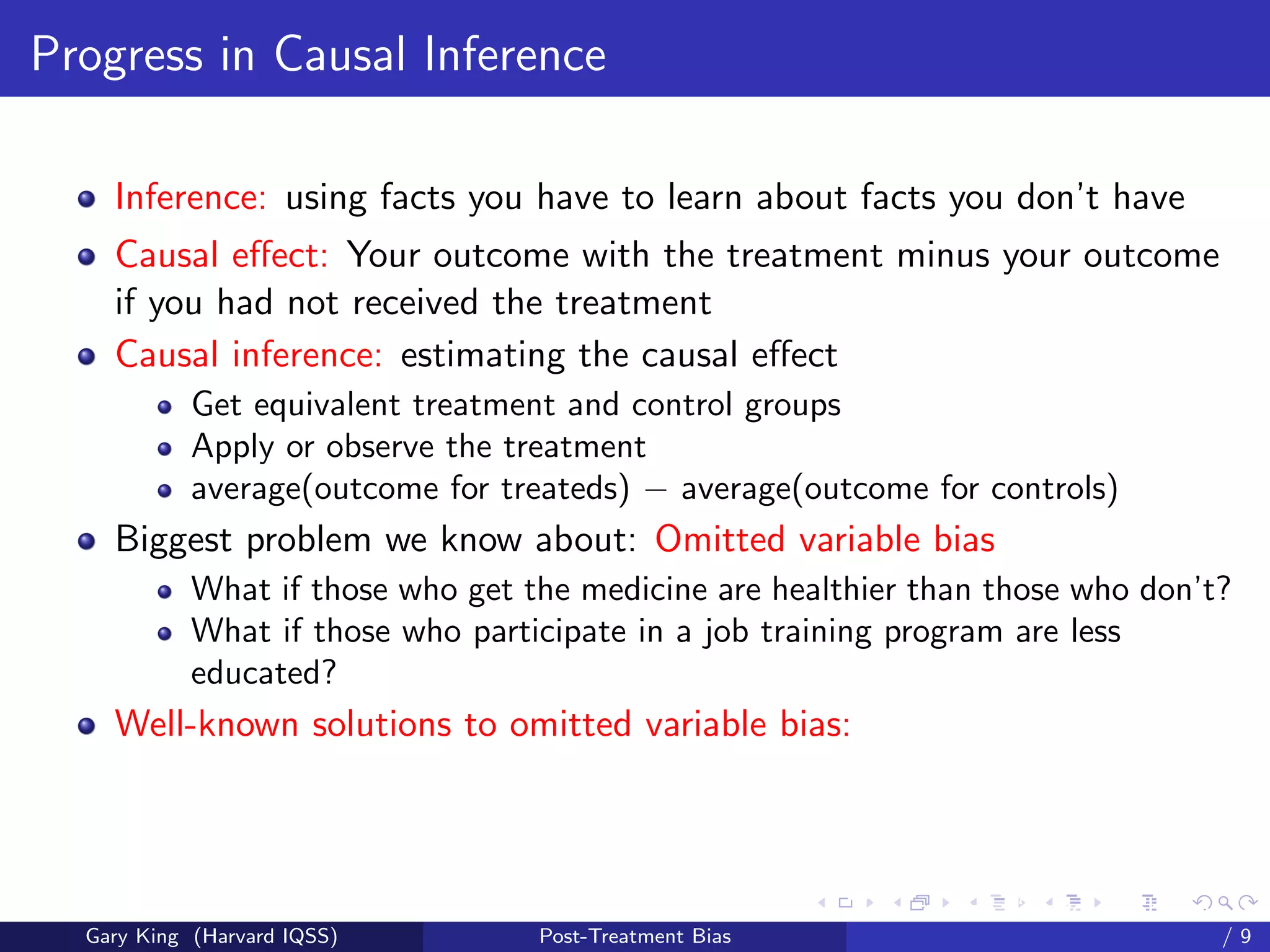 Progress in Causal Inference

    Inference: using facts you have to learn about facts you don’t have
    Causal eﬀect: Your outcome with the treatment minus your outcome
    if you had not received the treatment
    Causal inference: estimating the causal eﬀect
            Get equivalent treatment and control groups
            Apply or observe the treatment
            average(outcome for treateds) − average(outcome for controls)
    Biggest problem we know about: Omitted variable bias
            What if those who get the medicine are healthier than those who don’t?
            What if those who participate in a job training program are less
            educated?
    Well-known solutions to omitted variable bias:



                                                         Talk at the “Hard Problems in S
  Gary King (Harvard IQSS)         Post-Treatment Bias                             /9
 