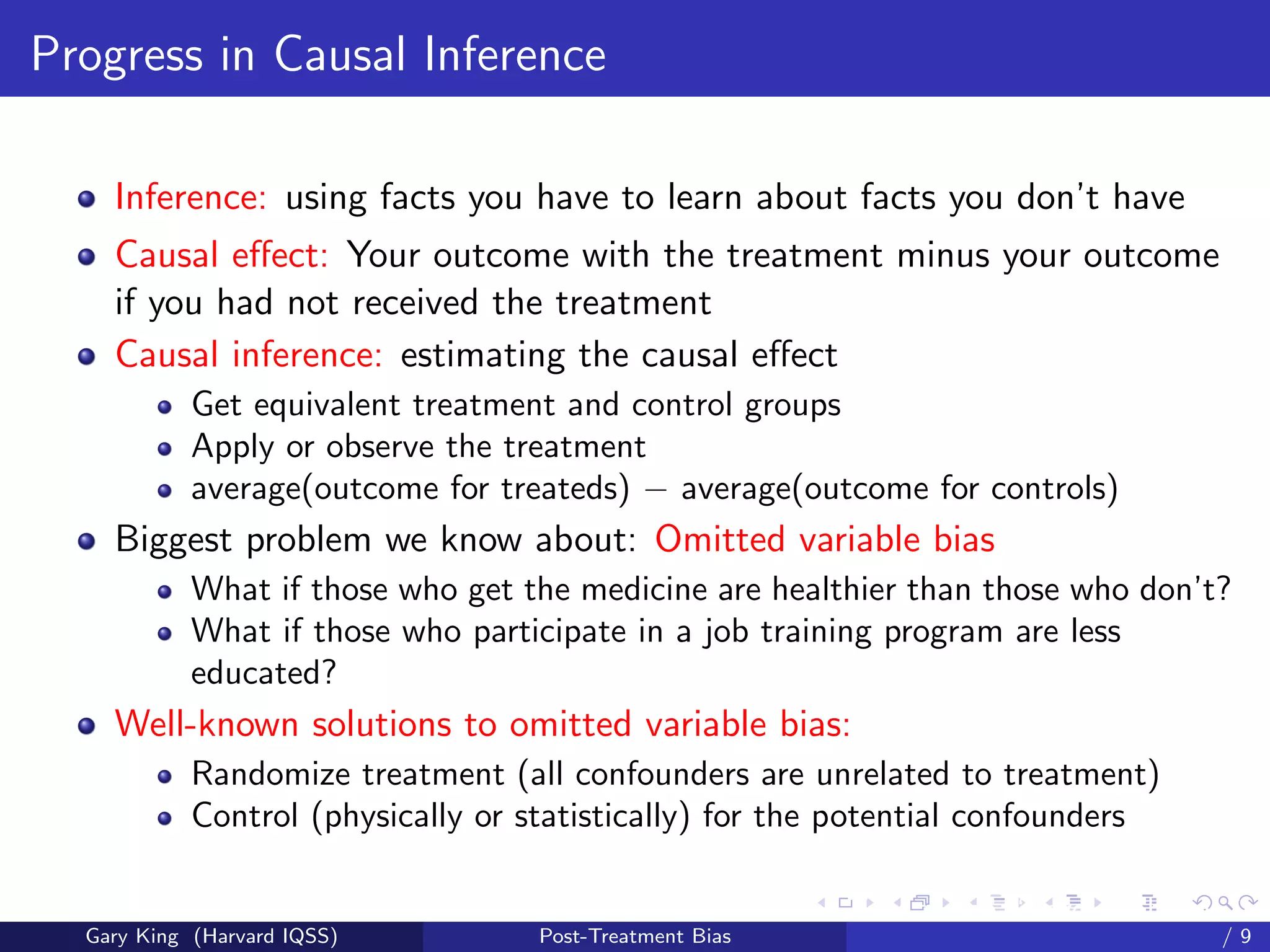 Progress in Causal Inference

    Inference: using facts you have to learn about facts you don’t have
    Causal eﬀect: Your outcome with the treatment minus your outcome
    if you had not received the treatment
    Causal inference: estimating the causal eﬀect
            Get equivalent treatment and control groups
            Apply or observe the treatment
            average(outcome for treateds) − average(outcome for controls)
    Biggest problem we know about: Omitted variable bias
            What if those who get the medicine are healthier than those who don’t?
            What if those who participate in a job training program are less
            educated?
    Well-known solutions to omitted variable bias:
            Randomize treatment (all confounders are unrelated to treatment)
            Control (physically or statistically) for the potential confounders

                                                          Talk at the “Hard Problems in S
  Gary King (Harvard IQSS)          Post-Treatment Bias                             /9
 