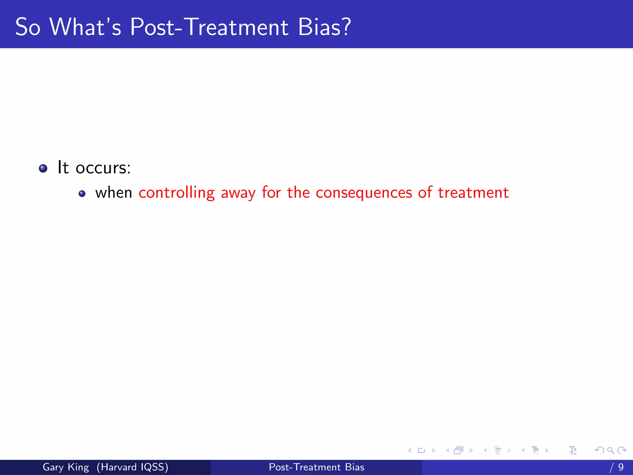 So What’s Post-Treatment Bias?




    It occurs:
            when controlling away for the consequences of treatment




                                                         Talk at the “Hard Problems in S
  Gary King (Harvard IQSS)         Post-Treatment Bias                             /9
 