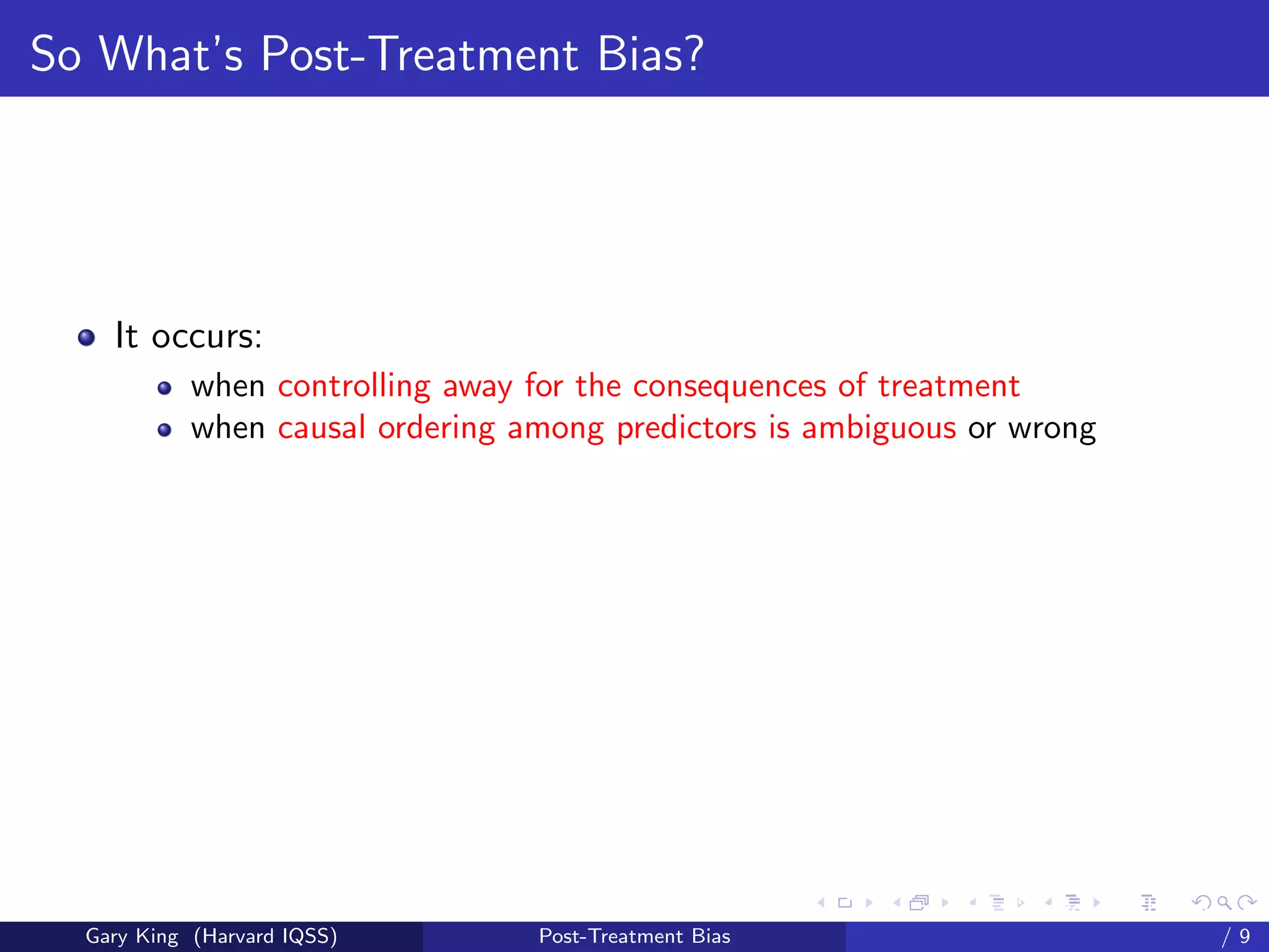 So What’s Post-Treatment Bias?




    It occurs:
            when controlling away for the consequences of treatment
            when causal ordering among predictors is ambiguous or wrong




                                                        Talk at the “Hard Problems in S
  Gary King (Harvard IQSS)        Post-Treatment Bias                             /9
 