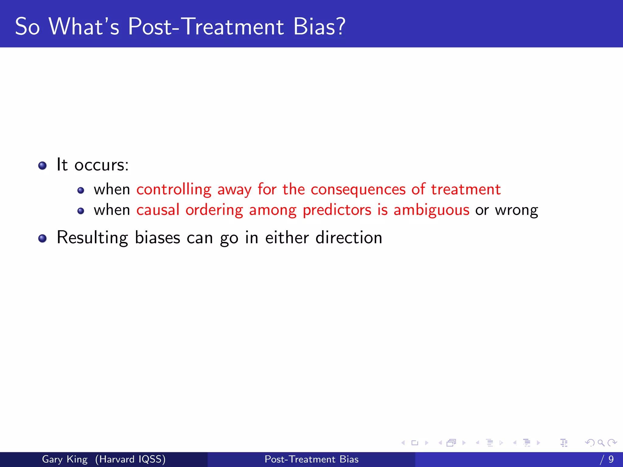 So What’s Post-Treatment Bias?




    It occurs:
            when controlling away for the consequences of treatment
            when causal ordering among predictors is ambiguous or wrong
    Resulting biases can go in either direction




                                                        Talk at the “Hard Problems in S
  Gary King (Harvard IQSS)        Post-Treatment Bias                             /9
 