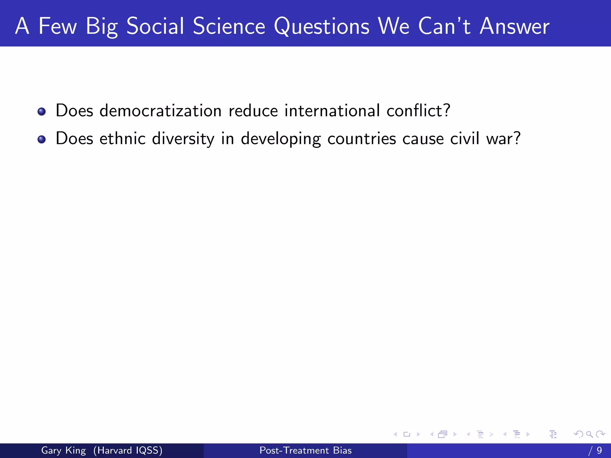 A Few Big Social Science Questions We Can’t Answer


    Does democratization reduce international conﬂict?
    Does ethnic diversity in developing countries cause civil war?




                                                     Talk at the “Hard Problems in S
  Gary King (Harvard IQSS)     Post-Treatment Bias                             /9
 