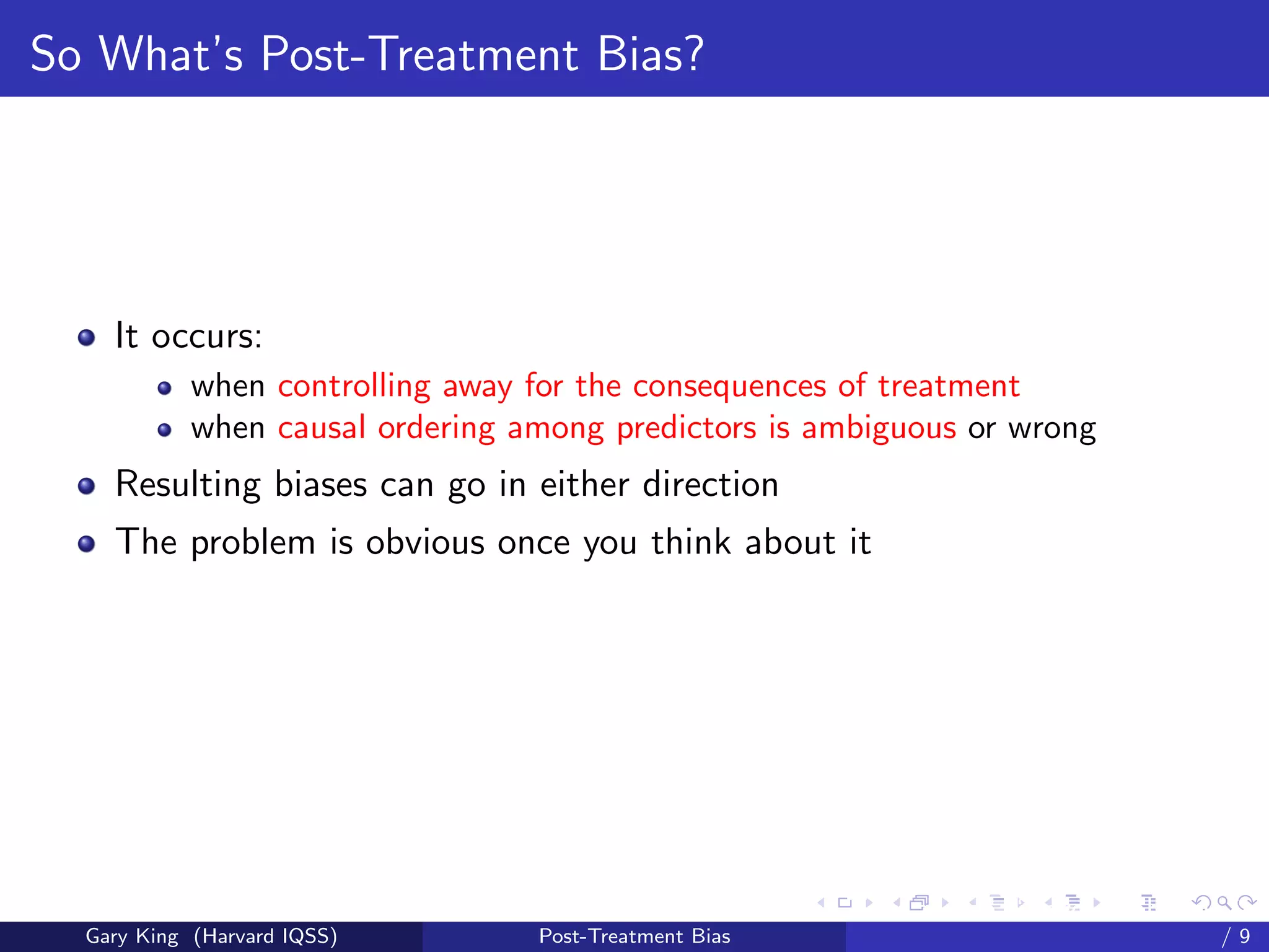 So What’s Post-Treatment Bias?




    It occurs:
            when controlling away for the consequences of treatment
            when causal ordering among predictors is ambiguous or wrong
    Resulting biases can go in either direction
    The problem is obvious once you think about it




                                                        Talk at the “Hard Problems in S
  Gary King (Harvard IQSS)        Post-Treatment Bias                             /9
 