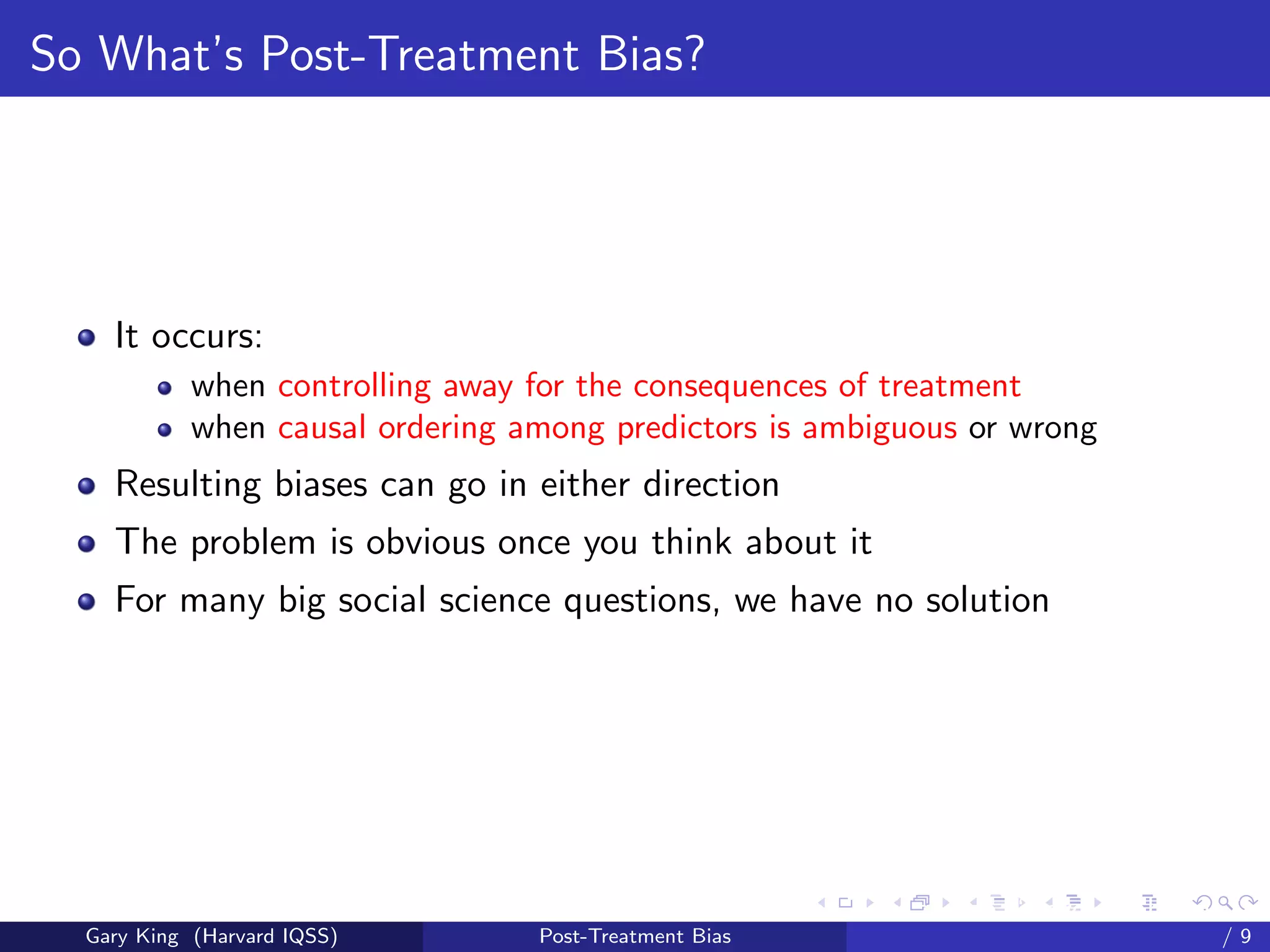 So What’s Post-Treatment Bias?




    It occurs:
            when controlling away for the consequences of treatment
            when causal ordering among predictors is ambiguous or wrong
    Resulting biases can go in either direction
    The problem is obvious once you think about it
    For many big social science questions, we have no solution




                                                        Talk at the “Hard Problems in S
  Gary King (Harvard IQSS)        Post-Treatment Bias                             /9
 