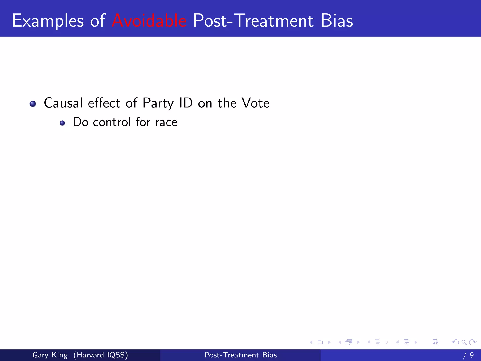 Examples of Avoidable Post-Treatment Bias



    Causal eﬀect of Party ID on the Vote
            Do control for race




                                                        Talk at the “Hard Problems in S
  Gary King (Harvard IQSS)        Post-Treatment Bias                             /9
 