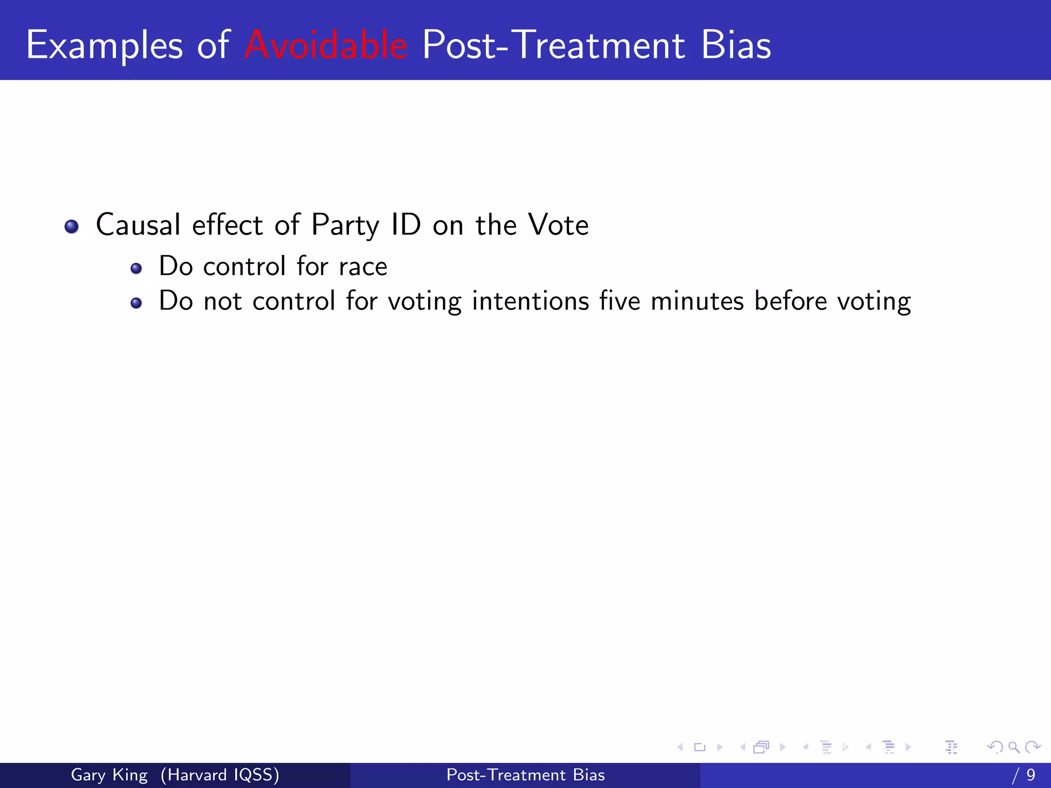 Examples of Avoidable Post-Treatment Bias



    Causal eﬀect of Party ID on the Vote
            Do control for race
            Do not control for voting intentions ﬁve minutes before voting




                                                         Talk at the “Hard Problems in S
  Gary King (Harvard IQSS)         Post-Treatment Bias                             /9
 