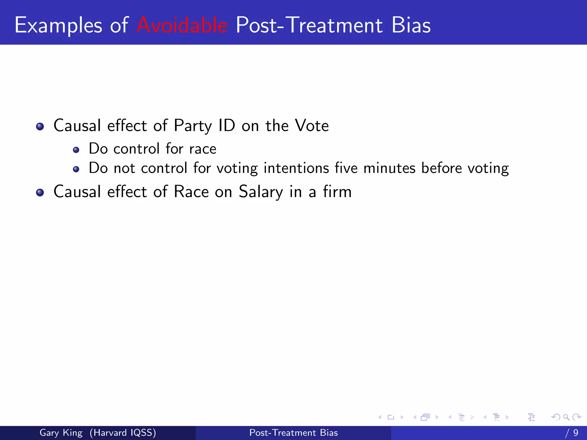 Examples of Avoidable Post-Treatment Bias



    Causal eﬀect of Party ID on the Vote
            Do control for race
            Do not control for voting intentions ﬁve minutes before voting
    Causal eﬀect of Race on Salary in a ﬁrm




                                                         Talk at the “Hard Problems in S
  Gary King (Harvard IQSS)         Post-Treatment Bias                             /9
 