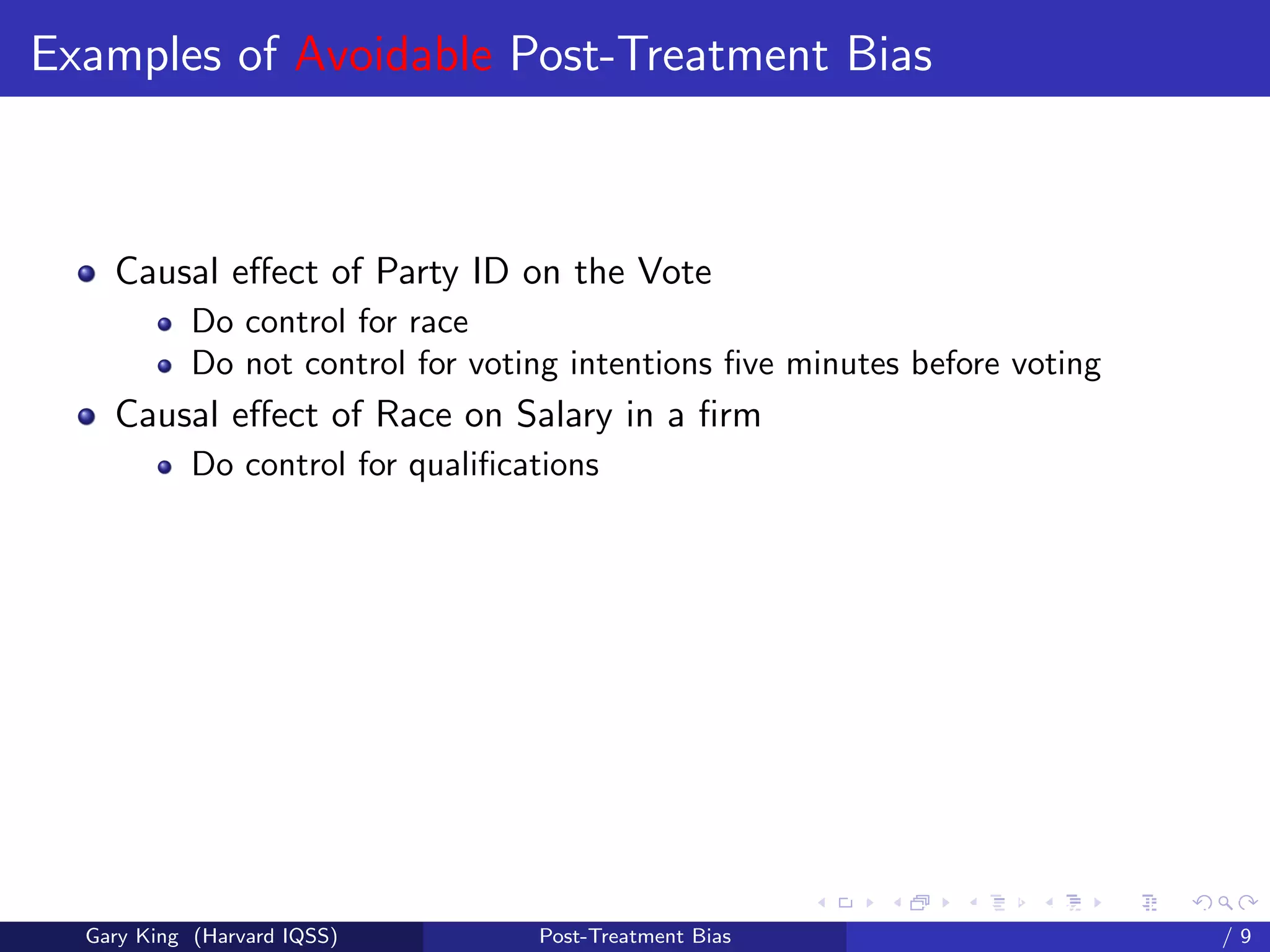 Examples of Avoidable Post-Treatment Bias



    Causal eﬀect of Party ID on the Vote
            Do control for race
            Do not control for voting intentions ﬁve minutes before voting
    Causal eﬀect of Race on Salary in a ﬁrm
            Do control for qualiﬁcations




                                                         Talk at the “Hard Problems in S
  Gary King (Harvard IQSS)         Post-Treatment Bias                             /9
 
