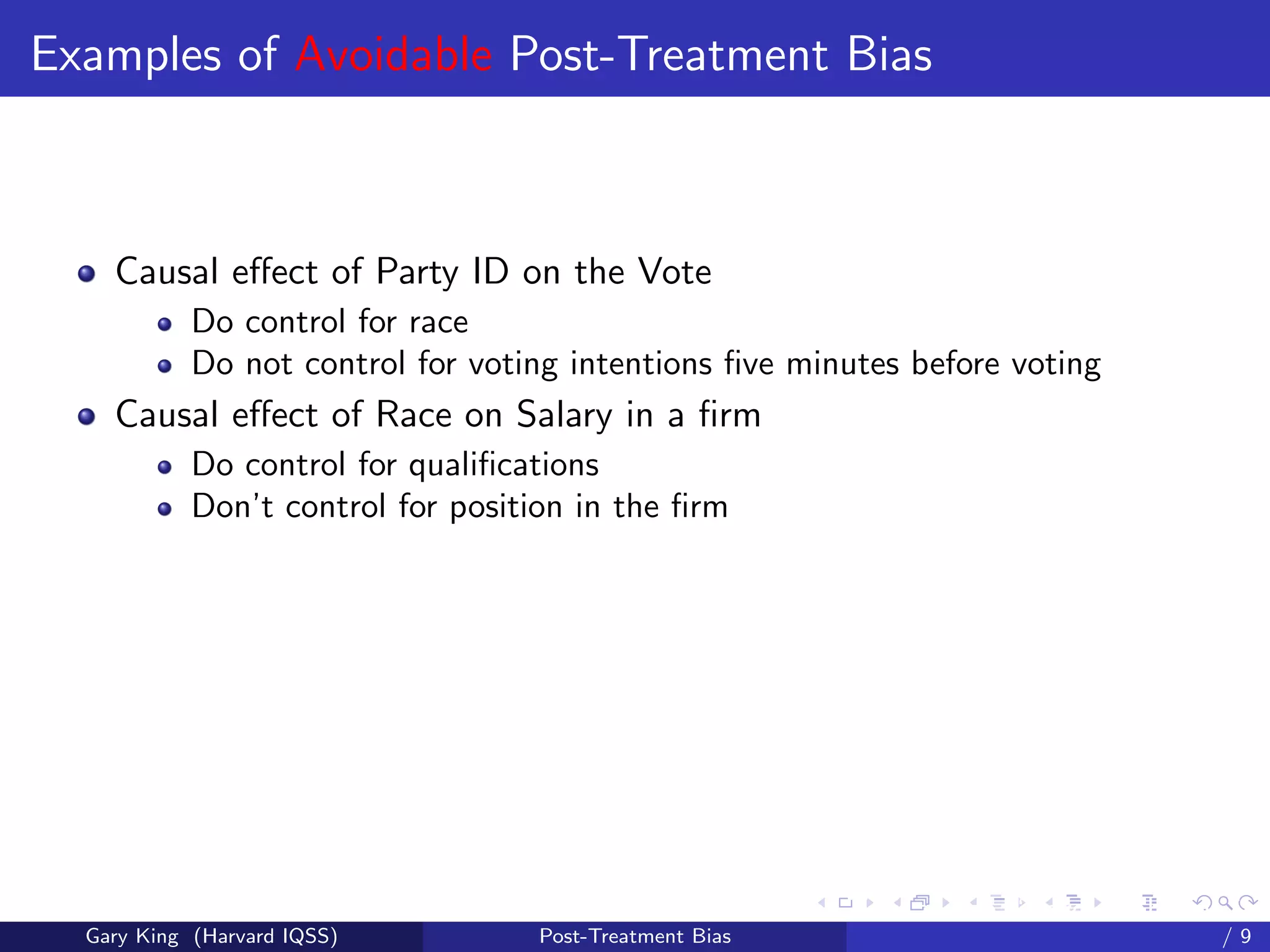 Examples of Avoidable Post-Treatment Bias



    Causal eﬀect of Party ID on the Vote
            Do control for race
            Do not control for voting intentions ﬁve minutes before voting
    Causal eﬀect of Race on Salary in a ﬁrm
            Do control for qualiﬁcations
            Don’t control for position in the ﬁrm




                                                         Talk at the “Hard Problems in S
  Gary King (Harvard IQSS)         Post-Treatment Bias                             /9
 