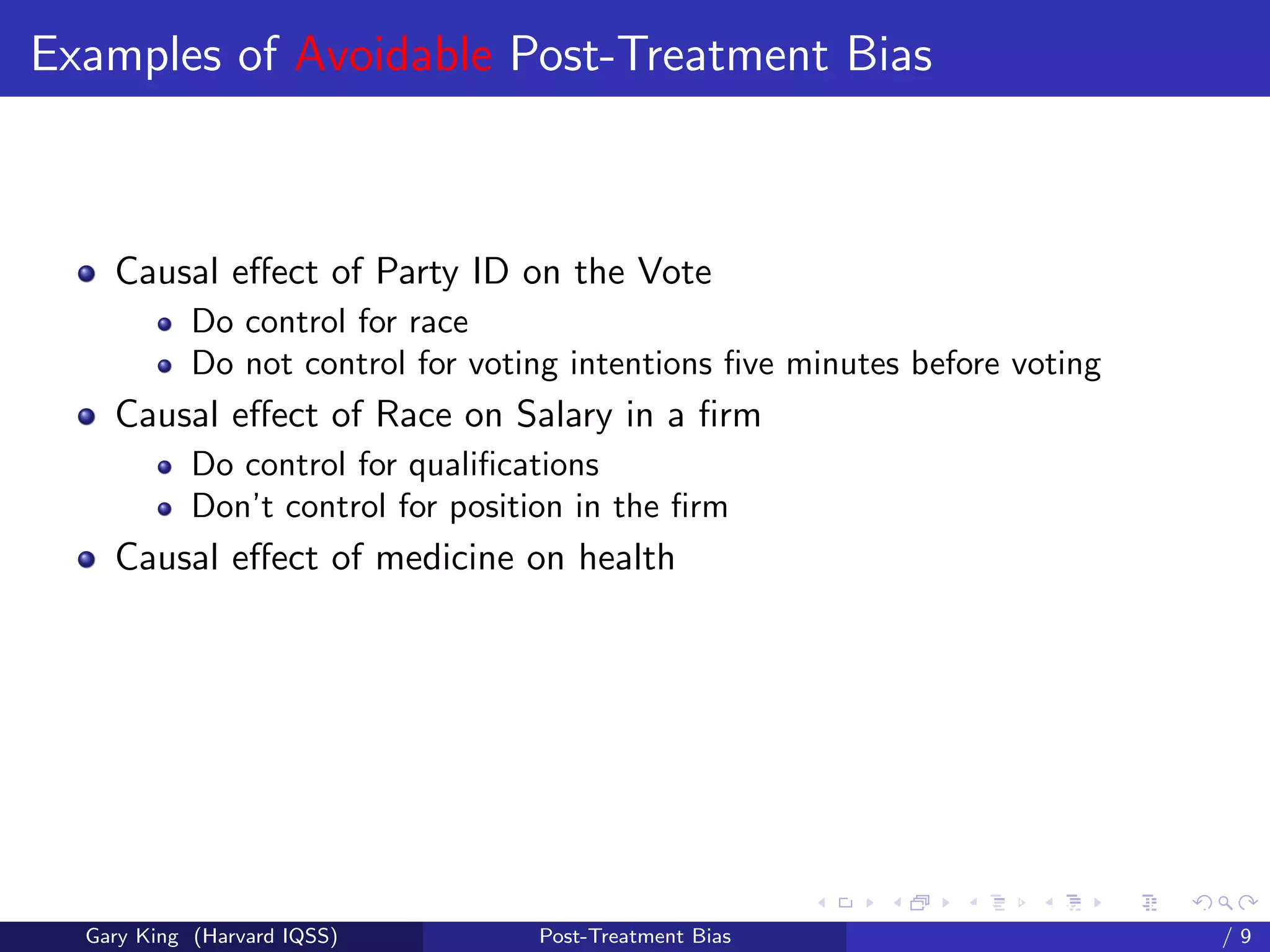 Examples of Avoidable Post-Treatment Bias



    Causal eﬀect of Party ID on the Vote
            Do control for race
            Do not control for voting intentions ﬁve minutes before voting
    Causal eﬀect of Race on Salary in a ﬁrm
            Do control for qualiﬁcations
            Don’t control for position in the ﬁrm
    Causal eﬀect of medicine on health




                                                         Talk at the “Hard Problems in S
  Gary King (Harvard IQSS)         Post-Treatment Bias                             /9
 