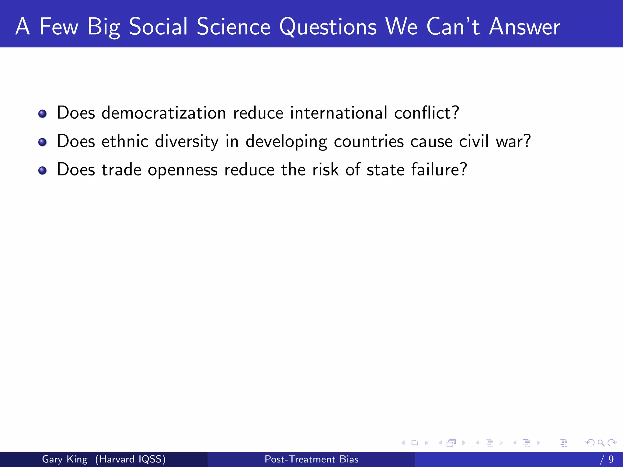 A Few Big Social Science Questions We Can’t Answer


    Does democratization reduce international conﬂict?
    Does ethnic diversity in developing countries cause civil war?
    Does trade openness reduce the risk of state failure?




                                                     Talk at the “Hard Problems in S
  Gary King (Harvard IQSS)     Post-Treatment Bias                             /9
 
