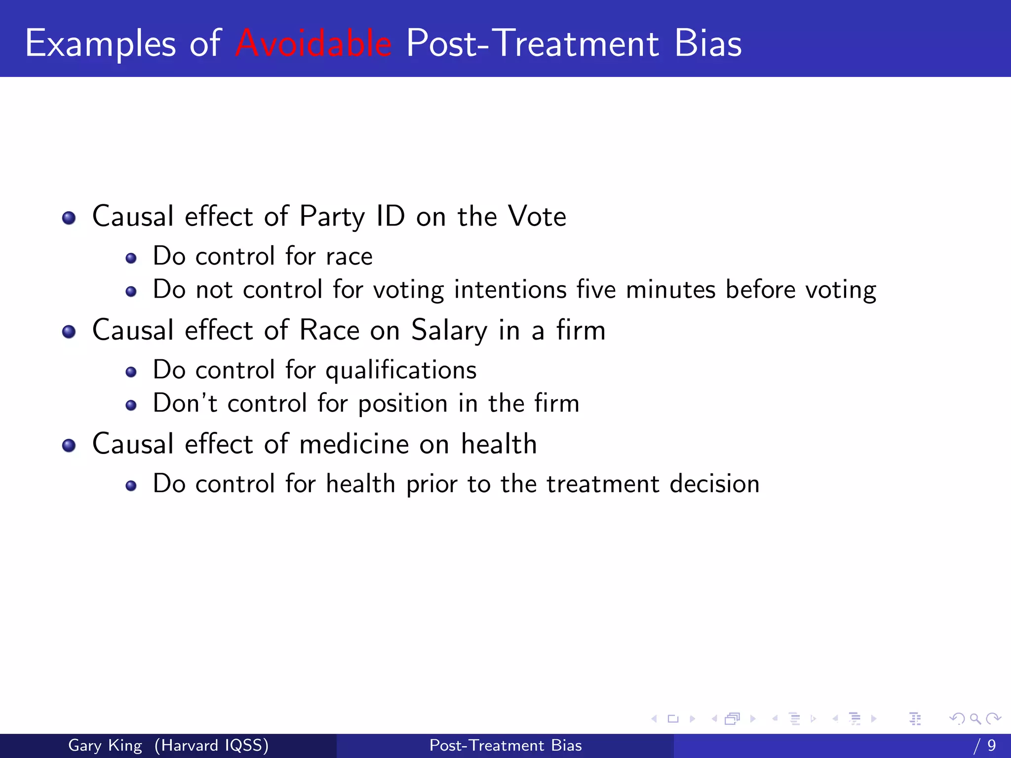 Examples of Avoidable Post-Treatment Bias



    Causal eﬀect of Party ID on the Vote
            Do control for race
            Do not control for voting intentions ﬁve minutes before voting
    Causal eﬀect of Race on Salary in a ﬁrm
            Do control for qualiﬁcations
            Don’t control for position in the ﬁrm
    Causal eﬀect of medicine on health
            Do control for health prior to the treatment decision




                                                          Talk at the “Hard Problems in S
  Gary King (Harvard IQSS)          Post-Treatment Bias                             /9
 