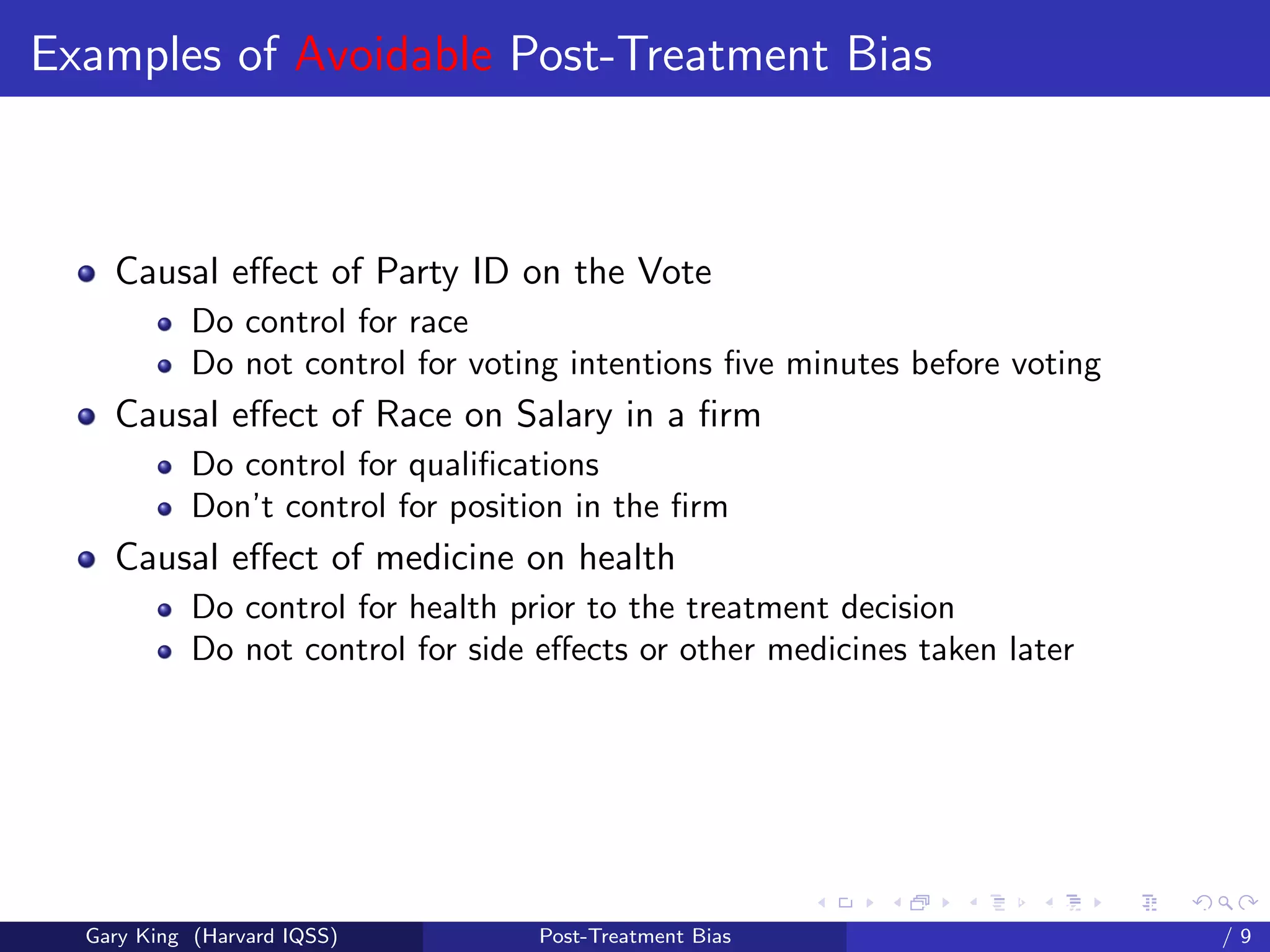 Examples of Avoidable Post-Treatment Bias



    Causal eﬀect of Party ID on the Vote
            Do control for race
            Do not control for voting intentions ﬁve minutes before voting
    Causal eﬀect of Race on Salary in a ﬁrm
            Do control for qualiﬁcations
            Don’t control for position in the ﬁrm
    Causal eﬀect of medicine on health
            Do control for health prior to the treatment decision
            Do not control for side eﬀects or other medicines taken later




                                                          Talk at the “Hard Problems in S
  Gary King (Harvard IQSS)          Post-Treatment Bias                             /9
 