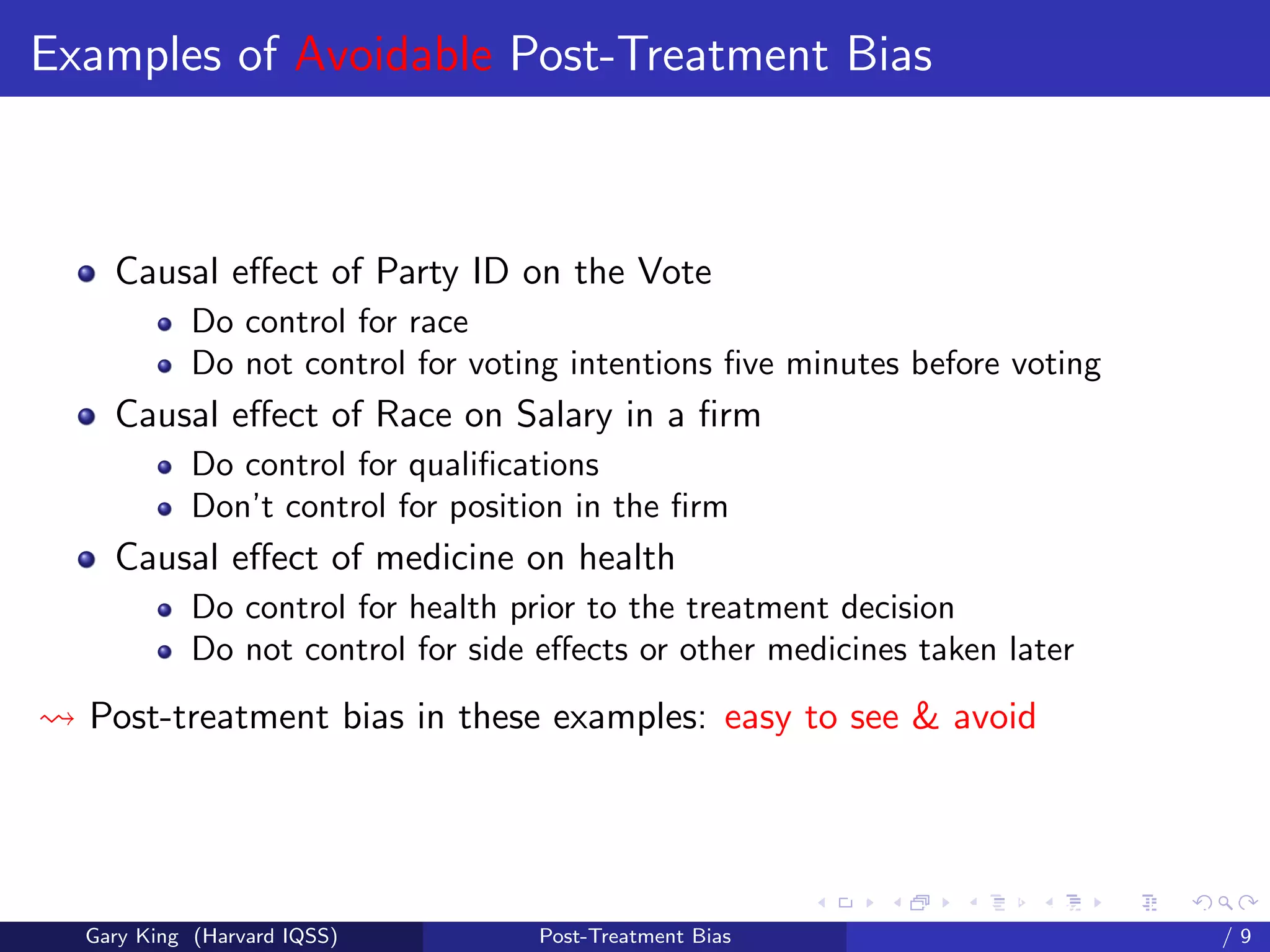 Examples of Avoidable Post-Treatment Bias



    Causal eﬀect of Party ID on the Vote
            Do control for race
            Do not control for voting intentions ﬁve minutes before voting
    Causal eﬀect of Race on Salary in a ﬁrm
            Do control for qualiﬁcations
            Don’t control for position in the ﬁrm
    Causal eﬀect of medicine on health
            Do control for health prior to the treatment decision
            Do not control for side eﬀects or other medicines taken later
  Post-treatment bias in these examples: easy to see & avoid




                                                          Talk at the “Hard Problems in S
  Gary King (Harvard IQSS)          Post-Treatment Bias                             /9
 