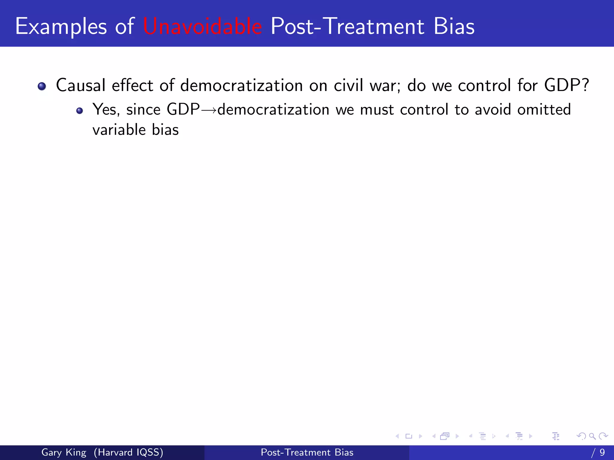 Examples of Unavoidable Post-Treatment Bias

    Causal eﬀect of democratization on civil war; do we control for GDP?
            Yes, since GDP→democratization we must control to avoid omitted
            variable bias




                                                        Talk at the “Hard Problems in S
  Gary King (Harvard IQSS)        Post-Treatment Bias                             /9
 