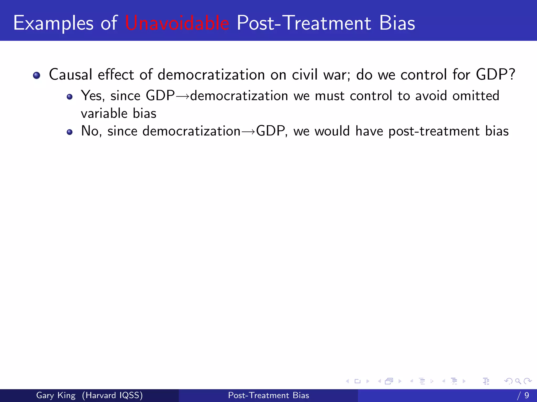 Examples of Unavoidable Post-Treatment Bias

    Causal eﬀect of democratization on civil war; do we control for GDP?
            Yes, since GDP→democratization we must control to avoid omitted
            variable bias
            No, since democratization→GDP, we would have post-treatment bias




                                                        Talk at the “Hard Problems in S
  Gary King (Harvard IQSS)        Post-Treatment Bias                             /9
 