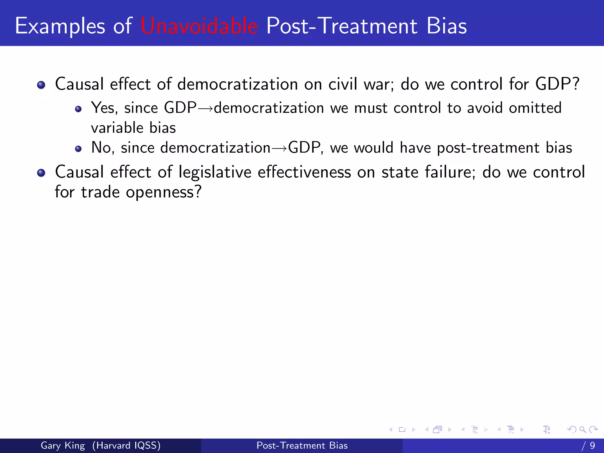 Examples of Unavoidable Post-Treatment Bias

    Causal eﬀect of democratization on civil war; do we control for GDP?
            Yes, since GDP→democratization we must control to avoid omitted
            variable bias
            No, since democratization→GDP, we would have post-treatment bias
    Causal eﬀect of legislative eﬀectiveness on state failure; do we control
    for trade openness?




                                                        Talk at the “Hard Problems in S
  Gary King (Harvard IQSS)        Post-Treatment Bias                             /9
 