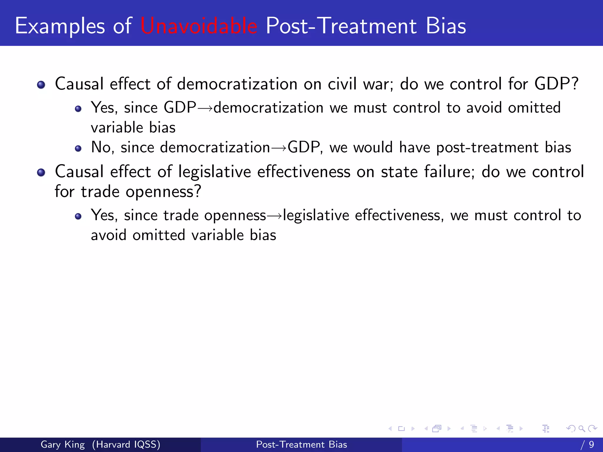 Examples of Unavoidable Post-Treatment Bias

    Causal eﬀect of democratization on civil war; do we control for GDP?
            Yes, since GDP→democratization we must control to avoid omitted
            variable bias
            No, since democratization→GDP, we would have post-treatment bias
    Causal eﬀect of legislative eﬀectiveness on state failure; do we control
    for trade openness?
            Yes, since trade openness→legislative eﬀectiveness, we must control to
            avoid omitted variable bias




                                                         Talk at the “Hard Problems in S
  Gary King (Harvard IQSS)         Post-Treatment Bias                             /9
 