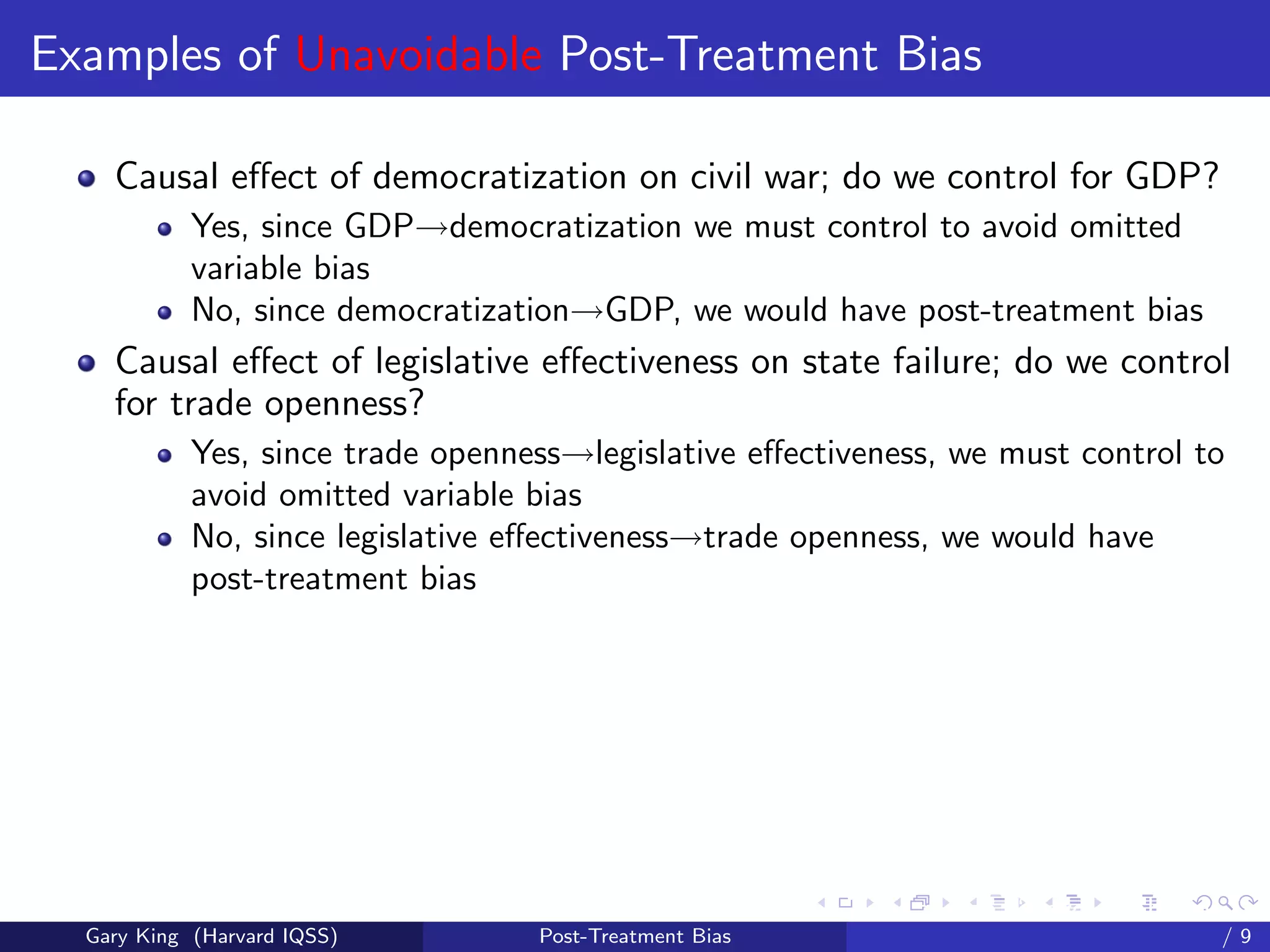 Examples of Unavoidable Post-Treatment Bias

    Causal eﬀect of democratization on civil war; do we control for GDP?
            Yes, since GDP→democratization we must control to avoid omitted
            variable bias
            No, since democratization→GDP, we would have post-treatment bias
    Causal eﬀect of legislative eﬀectiveness on state failure; do we control
    for trade openness?
            Yes, since trade openness→legislative eﬀectiveness, we must control to
            avoid omitted variable bias
            No, since legislative eﬀectiveness→trade openness, we would have
            post-treatment bias




                                                         Talk at the “Hard Problems in S
  Gary King (Harvard IQSS)         Post-Treatment Bias                             /9
 