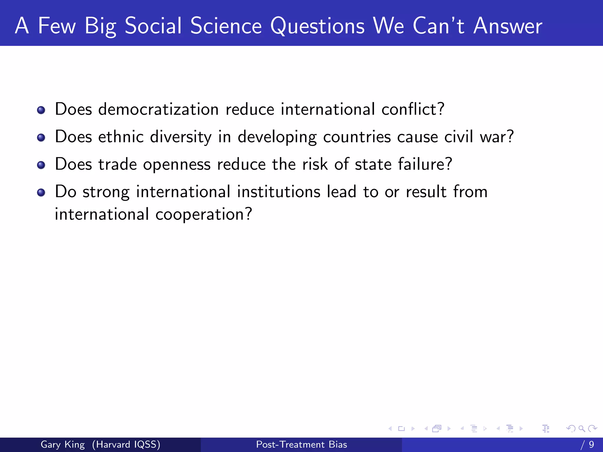 A Few Big Social Science Questions We Can’t Answer


    Does democratization reduce international conﬂict?
    Does ethnic diversity in developing countries cause civil war?
    Does trade openness reduce the risk of state failure?
    Do strong international institutions lead to or result from
    international cooperation?




                                                     Talk at the “Hard Problems in S
  Gary King (Harvard IQSS)     Post-Treatment Bias                             /9
 