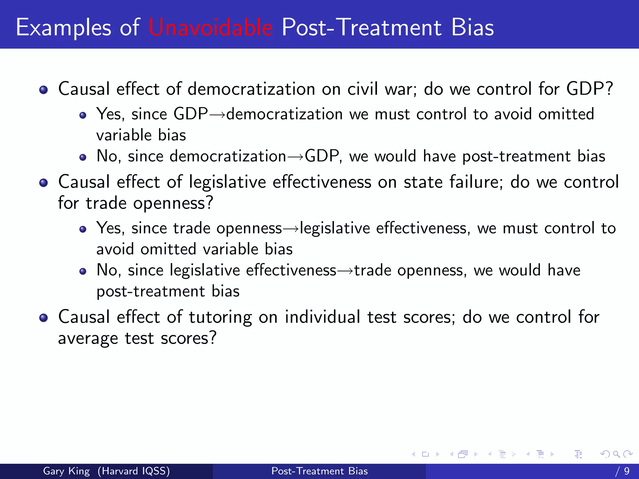 Examples of Unavoidable Post-Treatment Bias

    Causal eﬀect of democratization on civil war; do we control for GDP?
            Yes, since GDP→democratization we must control to avoid omitted
            variable bias
            No, since democratization→GDP, we would have post-treatment bias
    Causal eﬀect of legislative eﬀectiveness on state failure; do we control
    for trade openness?
            Yes, since trade openness→legislative eﬀectiveness, we must control to
            avoid omitted variable bias
            No, since legislative eﬀectiveness→trade openness, we would have
            post-treatment bias
    Causal eﬀect of tutoring on individual test scores; do we control for
    average test scores?




                                                         Talk at the “Hard Problems in S
  Gary King (Harvard IQSS)         Post-Treatment Bias                             /9
 
