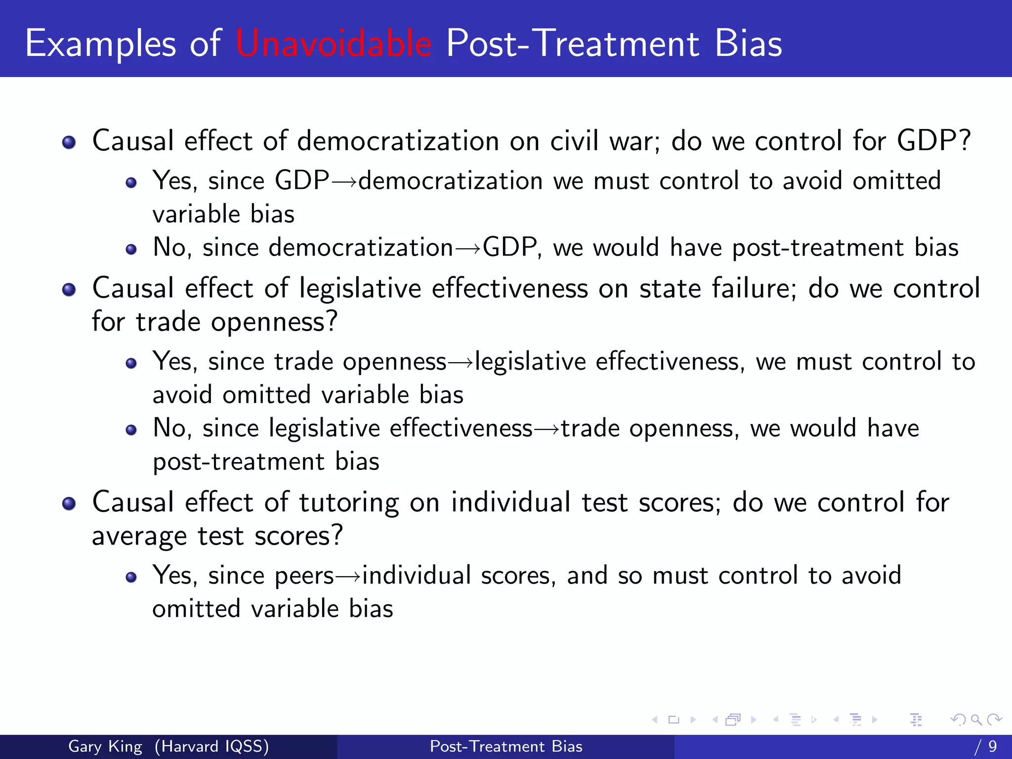 Examples of Unavoidable Post-Treatment Bias

    Causal eﬀect of democratization on civil war; do we control for GDP?
            Yes, since GDP→democratization we must control to avoid omitted
            variable bias
            No, since democratization→GDP, we would have post-treatment bias
    Causal eﬀect of legislative eﬀectiveness on state failure; do we control
    for trade openness?
            Yes, since trade openness→legislative eﬀectiveness, we must control to
            avoid omitted variable bias
            No, since legislative eﬀectiveness→trade openness, we would have
            post-treatment bias
    Causal eﬀect of tutoring on individual test scores; do we control for
    average test scores?
            Yes, since peers→individual scores, and so must control to avoid
            omitted variable bias



                                                         Talk at the “Hard Problems in S
  Gary King (Harvard IQSS)         Post-Treatment Bias                             /9
 