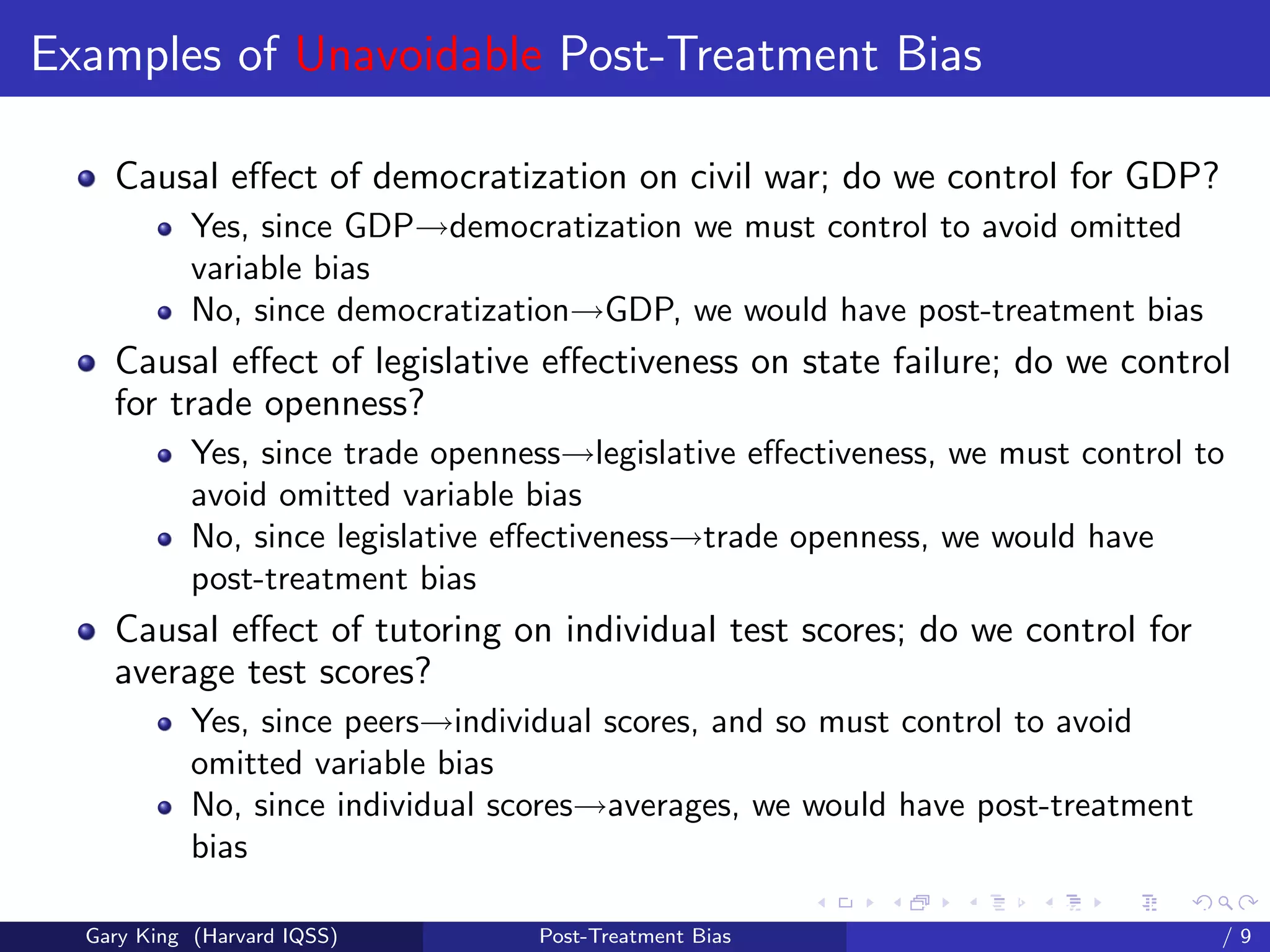 Examples of Unavoidable Post-Treatment Bias

    Causal eﬀect of democratization on civil war; do we control for GDP?
            Yes, since GDP→democratization we must control to avoid omitted
            variable bias
            No, since democratization→GDP, we would have post-treatment bias
    Causal eﬀect of legislative eﬀectiveness on state failure; do we control
    for trade openness?
            Yes, since trade openness→legislative eﬀectiveness, we must control to
            avoid omitted variable bias
            No, since legislative eﬀectiveness→trade openness, we would have
            post-treatment bias
    Causal eﬀect of tutoring on individual test scores; do we control for
    average test scores?
            Yes, since peers→individual scores, and so must control to avoid
            omitted variable bias
            No, since individual scores→averages, we would have post-treatment
            bias
                                                         Talk at the “Hard Problems in S
  Gary King (Harvard IQSS)         Post-Treatment Bias                             /9
 