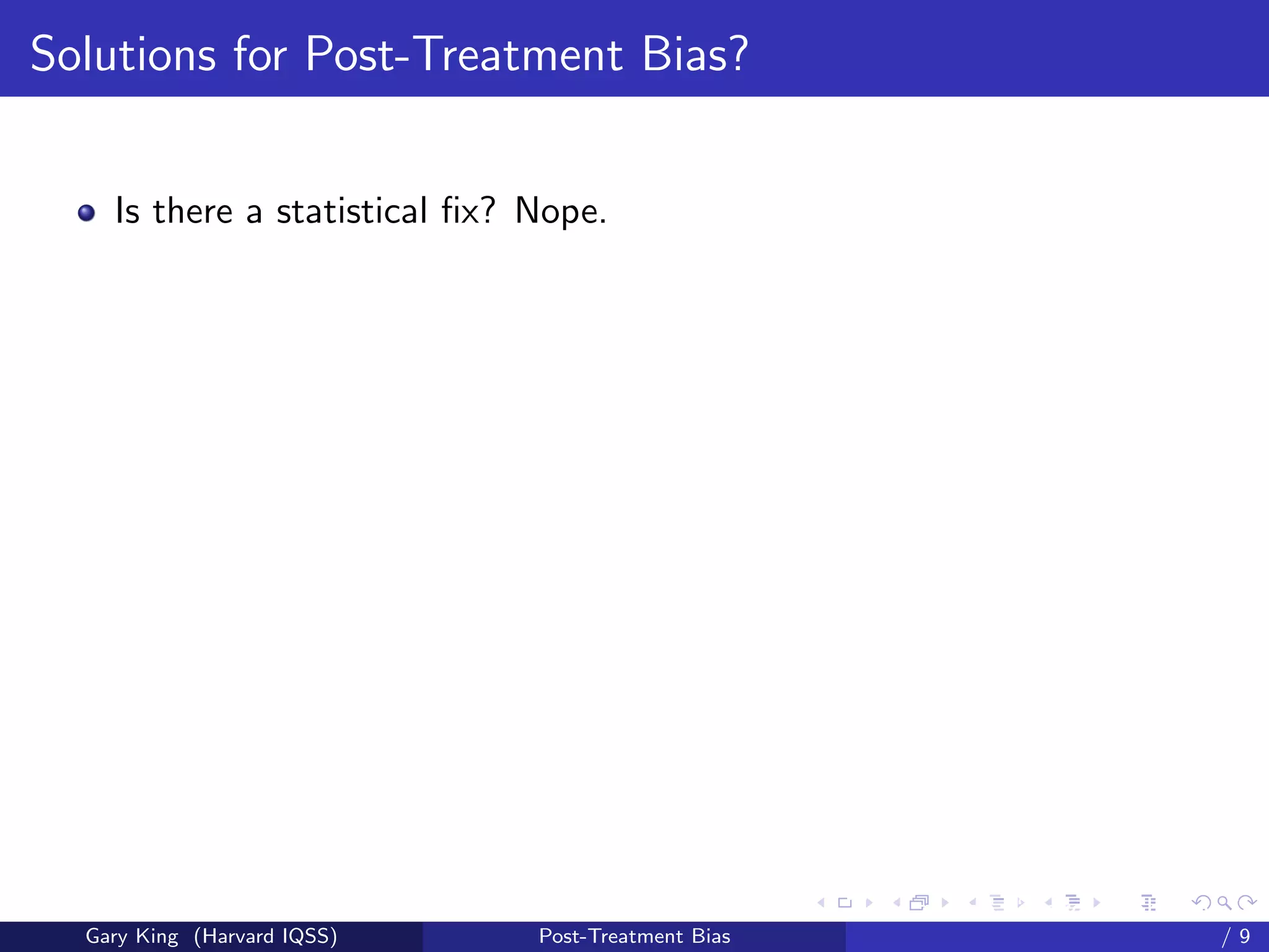 Solutions for Post-Treatment Bias?


    Is there a statistical ﬁx? Nope.




                                                     Talk at the “Hard Problems in S
  Gary King (Harvard IQSS)     Post-Treatment Bias                             /9
 