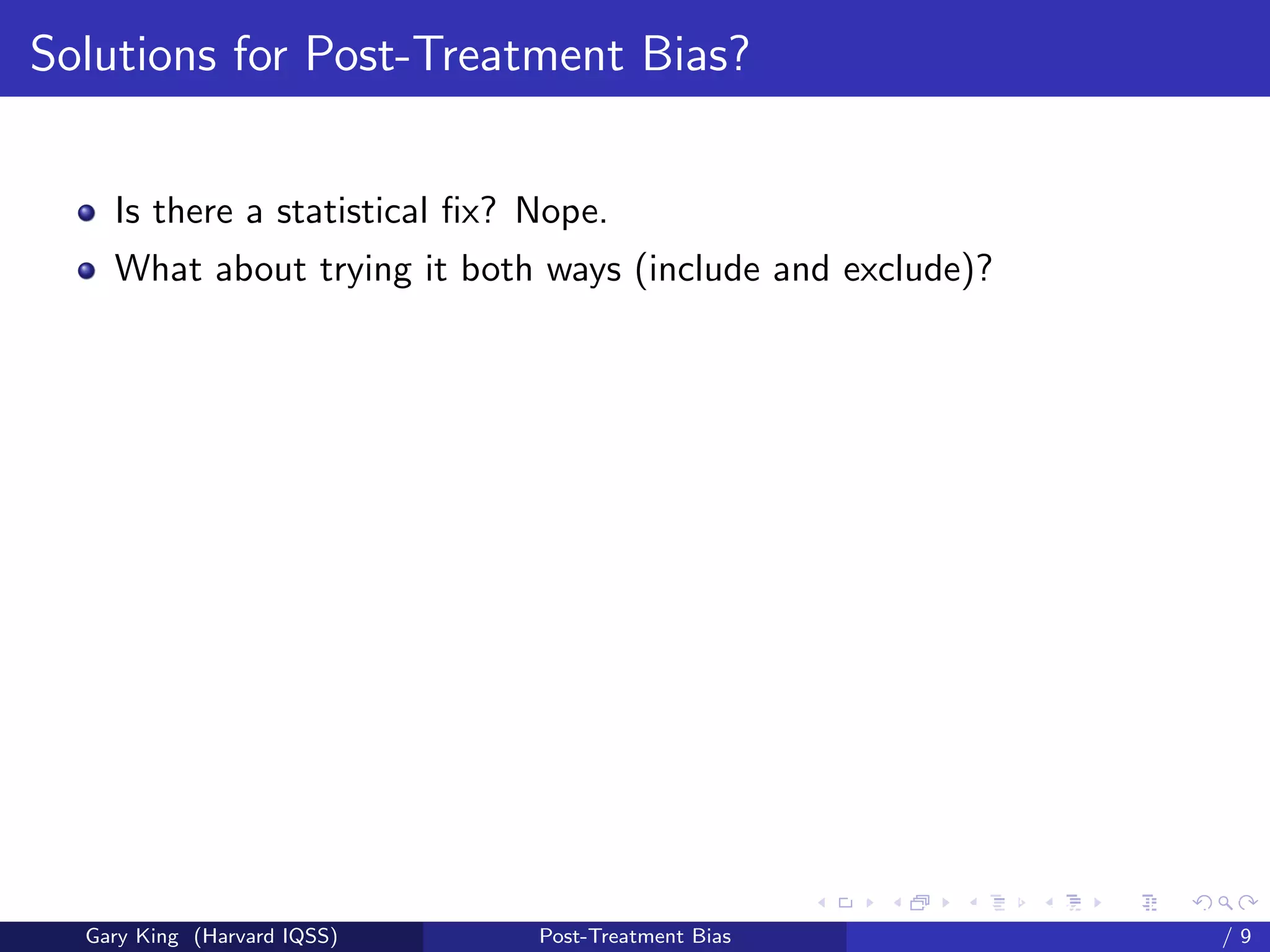 Solutions for Post-Treatment Bias?


    Is there a statistical ﬁx? Nope.
    What about trying it both ways (include and exclude)?




                                                     Talk at the “Hard Problems in S
  Gary King (Harvard IQSS)     Post-Treatment Bias                             /9
 