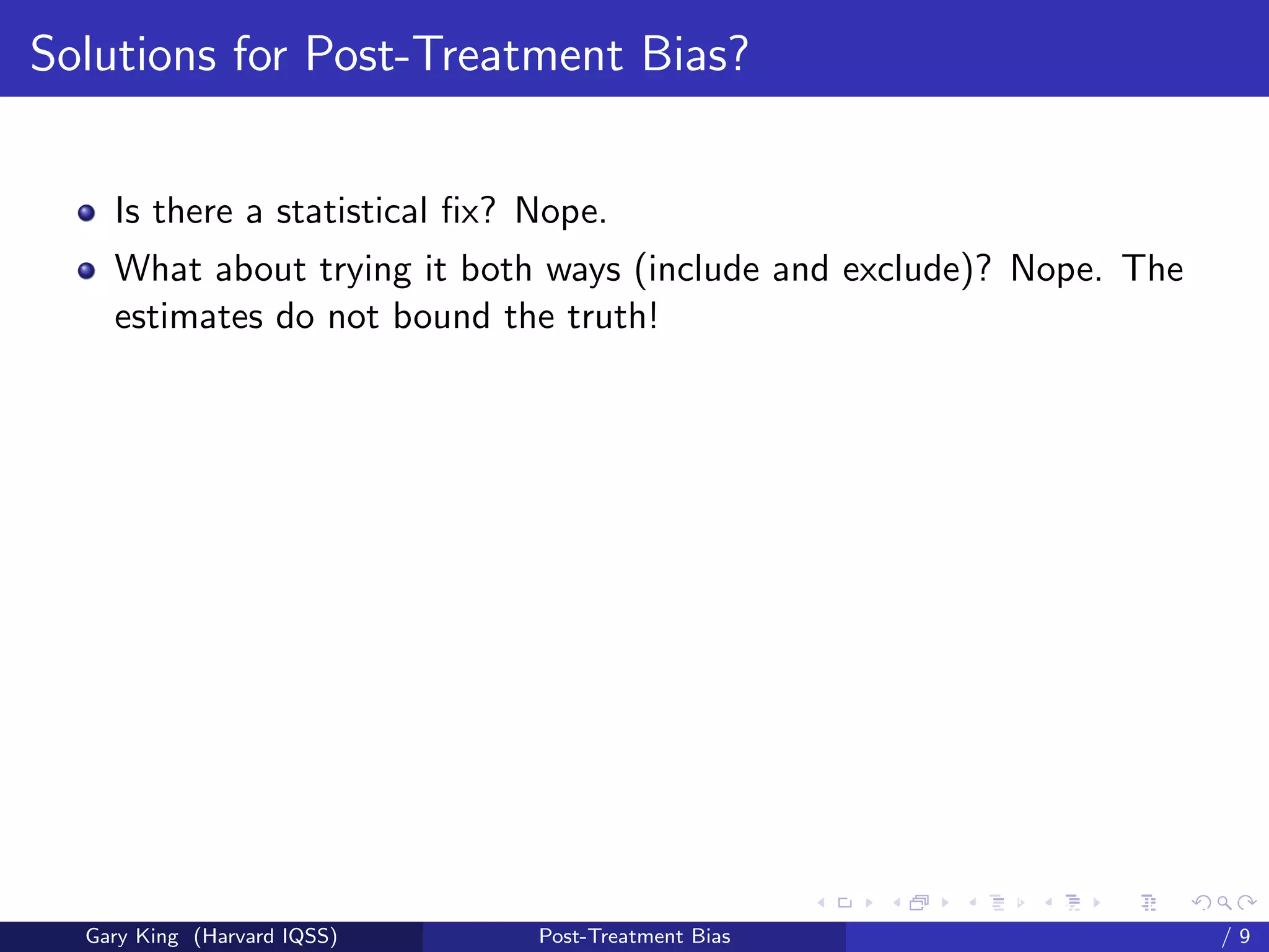 Solutions for Post-Treatment Bias?


    Is there a statistical ﬁx? Nope.
    What about trying it both ways (include and exclude)? Nope. The
    estimates do not bound the truth!




                                                     Talk at the “Hard Problems in S
  Gary King (Harvard IQSS)     Post-Treatment Bias                             /9
 