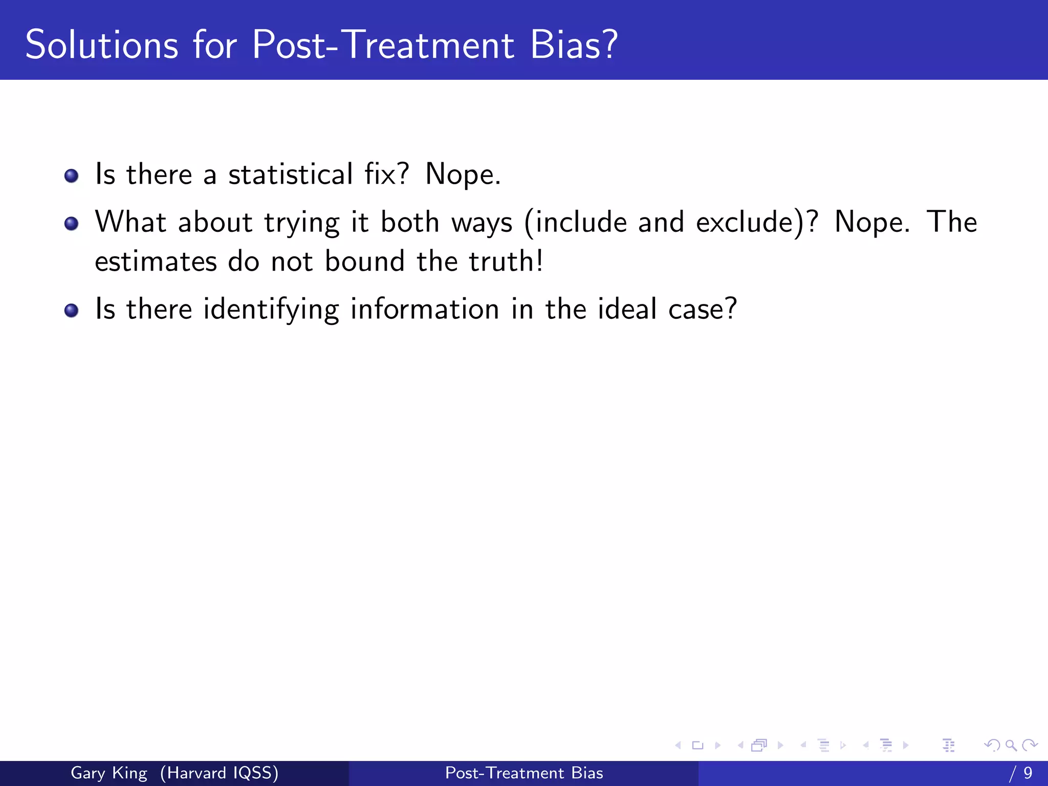 Solutions for Post-Treatment Bias?


    Is there a statistical ﬁx? Nope.
    What about trying it both ways (include and exclude)? Nope. The
    estimates do not bound the truth!
    Is there identifying information in the ideal case?




                                                     Talk at the “Hard Problems in S
  Gary King (Harvard IQSS)     Post-Treatment Bias                             /9
 