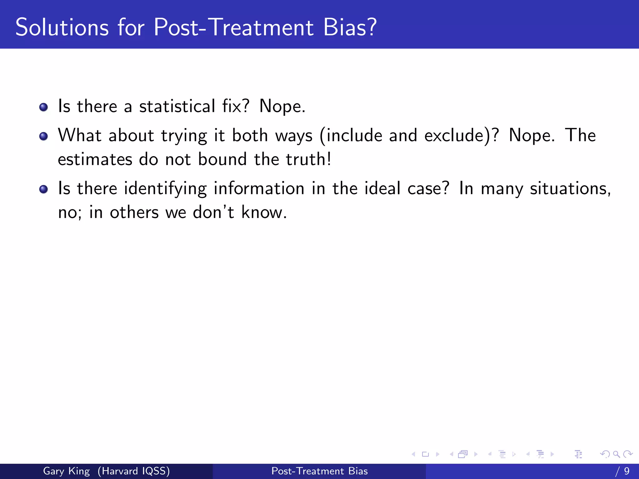 Solutions for Post-Treatment Bias?


    Is there a statistical ﬁx? Nope.
    What about trying it both ways (include and exclude)? Nope. The
    estimates do not bound the truth!
    Is there identifying information in the ideal case? In many situations,
    no; in others we don’t know.




                                                     Talk at the “Hard Problems in S
  Gary King (Harvard IQSS)     Post-Treatment Bias                             /9
 