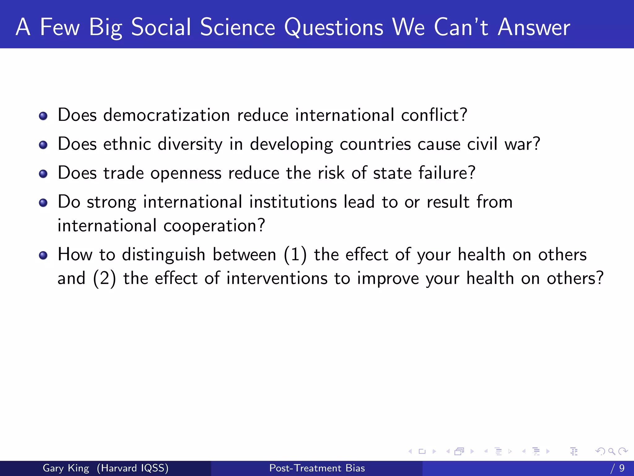 A Few Big Social Science Questions We Can’t Answer


    Does democratization reduce international conﬂict?
    Does ethnic diversity in developing countries cause civil war?
    Does trade openness reduce the risk of state failure?
    Do strong international institutions lead to or result from
    international cooperation?
    How to distinguish between (1) the eﬀect of your health on others
    and (2) the eﬀect of interventions to improve your health on others?




                                                     Talk at the “Hard Problems in S
  Gary King (Harvard IQSS)     Post-Treatment Bias                             /9
 