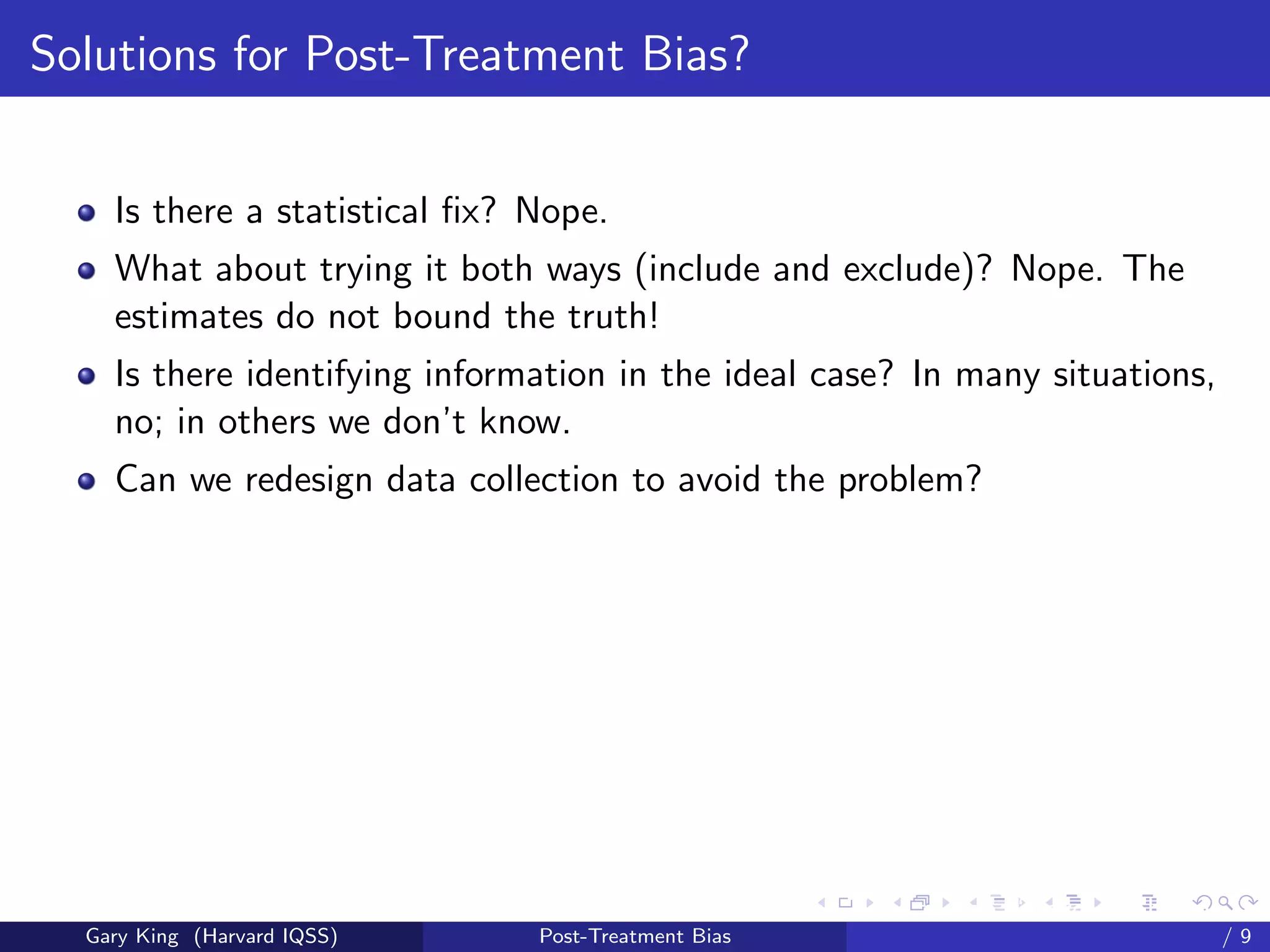 Solutions for Post-Treatment Bias?


    Is there a statistical ﬁx? Nope.
    What about trying it both ways (include and exclude)? Nope. The
    estimates do not bound the truth!
    Is there identifying information in the ideal case? In many situations,
    no; in others we don’t know.
    Can we redesign data collection to avoid the problem?




                                                     Talk at the “Hard Problems in S
  Gary King (Harvard IQSS)     Post-Treatment Bias                             /9
 