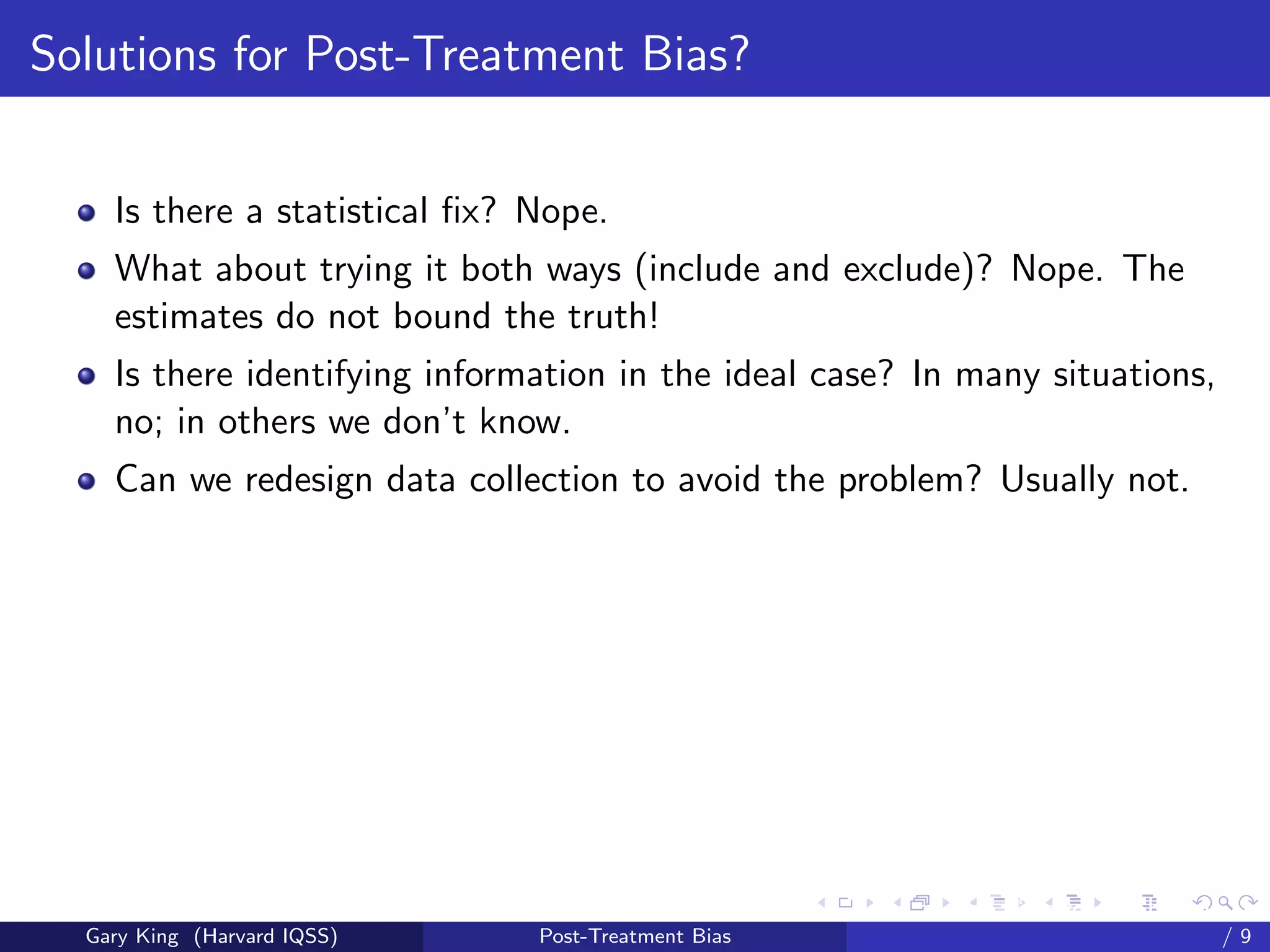 Solutions for Post-Treatment Bias?


    Is there a statistical ﬁx? Nope.
    What about trying it both ways (include and exclude)? Nope. The
    estimates do not bound the truth!
    Is there identifying information in the ideal case? In many situations,
    no; in others we don’t know.
    Can we redesign data collection to avoid the problem? Usually not.




                                                     Talk at the “Hard Problems in S
  Gary King (Harvard IQSS)     Post-Treatment Bias                             /9
 