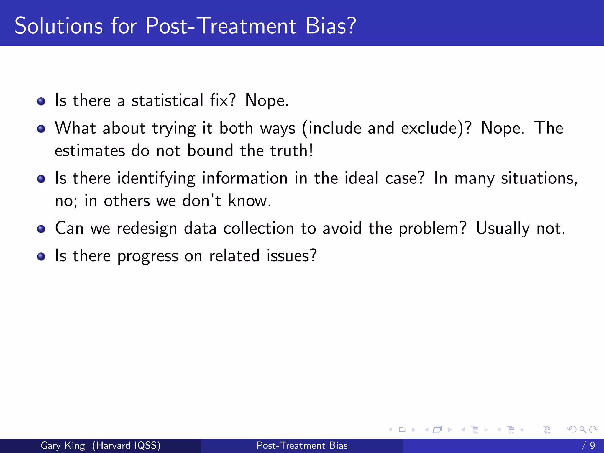Solutions for Post-Treatment Bias?


    Is there a statistical ﬁx? Nope.
    What about trying it both ways (include and exclude)? Nope. The
    estimates do not bound the truth!
    Is there identifying information in the ideal case? In many situations,
    no; in others we don’t know.
    Can we redesign data collection to avoid the problem? Usually not.
    Is there progress on related issues?




                                                     Talk at the “Hard Problems in S
  Gary King (Harvard IQSS)     Post-Treatment Bias                             /9
 