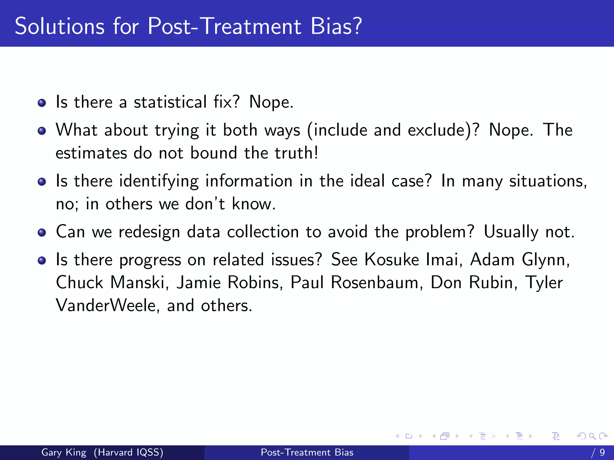 Solutions for Post-Treatment Bias?


    Is there a statistical ﬁx? Nope.
    What about trying it both ways (include and exclude)? Nope. The
    estimates do not bound the truth!
    Is there identifying information in the ideal case? In many situations,
    no; in others we don’t know.
    Can we redesign data collection to avoid the problem? Usually not.
    Is there progress on related issues? See Kosuke Imai, Adam Glynn,
    Chuck Manski, Jamie Robins, Paul Rosenbaum, Don Rubin, Tyler
    VanderWeele, and others.




                                                     Talk at the “Hard Problems in S
  Gary King (Harvard IQSS)     Post-Treatment Bias                             /9
 