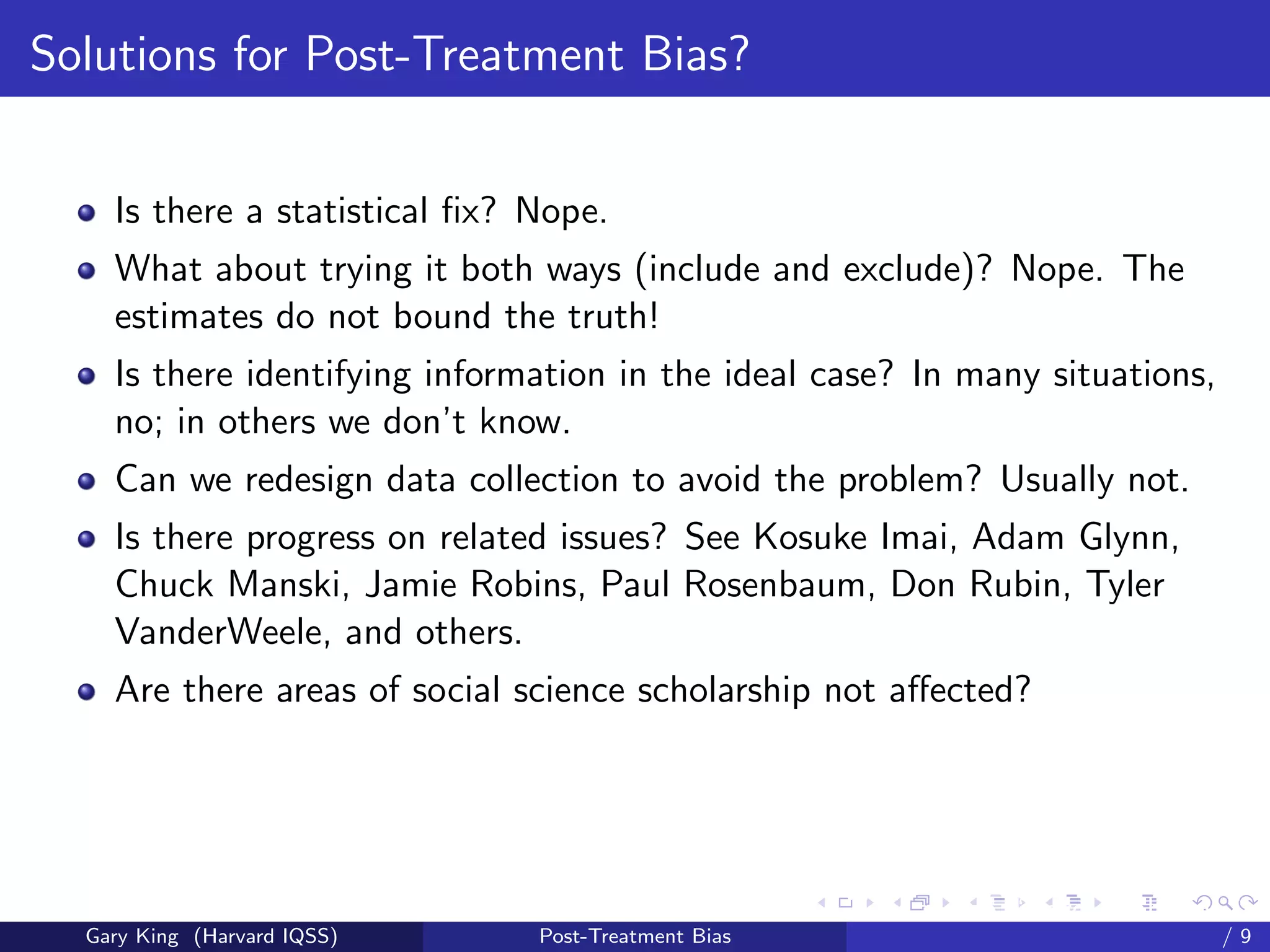 Solutions for Post-Treatment Bias?


    Is there a statistical ﬁx? Nope.
    What about trying it both ways (include and exclude)? Nope. The
    estimates do not bound the truth!
    Is there identifying information in the ideal case? In many situations,
    no; in others we don’t know.
    Can we redesign data collection to avoid the problem? Usually not.
    Is there progress on related issues? See Kosuke Imai, Adam Glynn,
    Chuck Manski, Jamie Robins, Paul Rosenbaum, Don Rubin, Tyler
    VanderWeele, and others.
    Are there areas of social science scholarship not aﬀected?




                                                     Talk at the “Hard Problems in S
  Gary King (Harvard IQSS)     Post-Treatment Bias                             /9
 