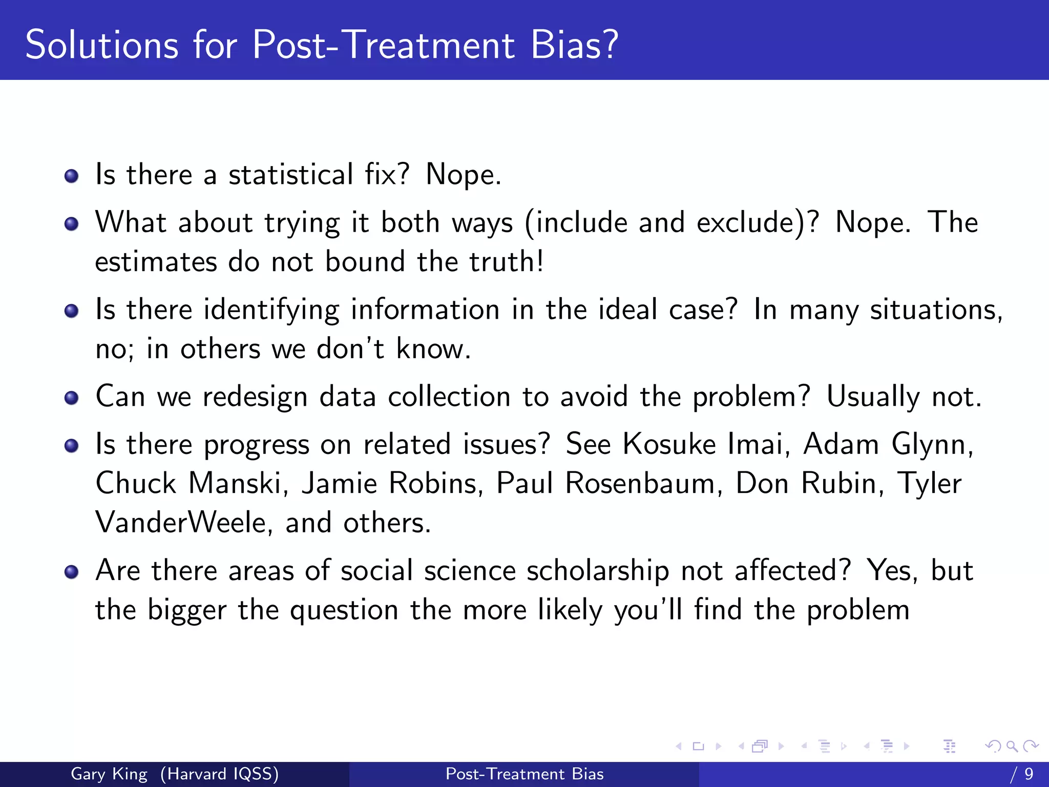 Solutions for Post-Treatment Bias?


    Is there a statistical ﬁx? Nope.
    What about trying it both ways (include and exclude)? Nope. The
    estimates do not bound the truth!
    Is there identifying information in the ideal case? In many situations,
    no; in others we don’t know.
    Can we redesign data collection to avoid the problem? Usually not.
    Is there progress on related issues? See Kosuke Imai, Adam Glynn,
    Chuck Manski, Jamie Robins, Paul Rosenbaum, Don Rubin, Tyler
    VanderWeele, and others.
    Are there areas of social science scholarship not aﬀected? Yes, but
    the bigger the question the more likely you’ll ﬁnd the problem



                                                     Talk at the “Hard Problems in S
  Gary King (Harvard IQSS)     Post-Treatment Bias                             /9
 