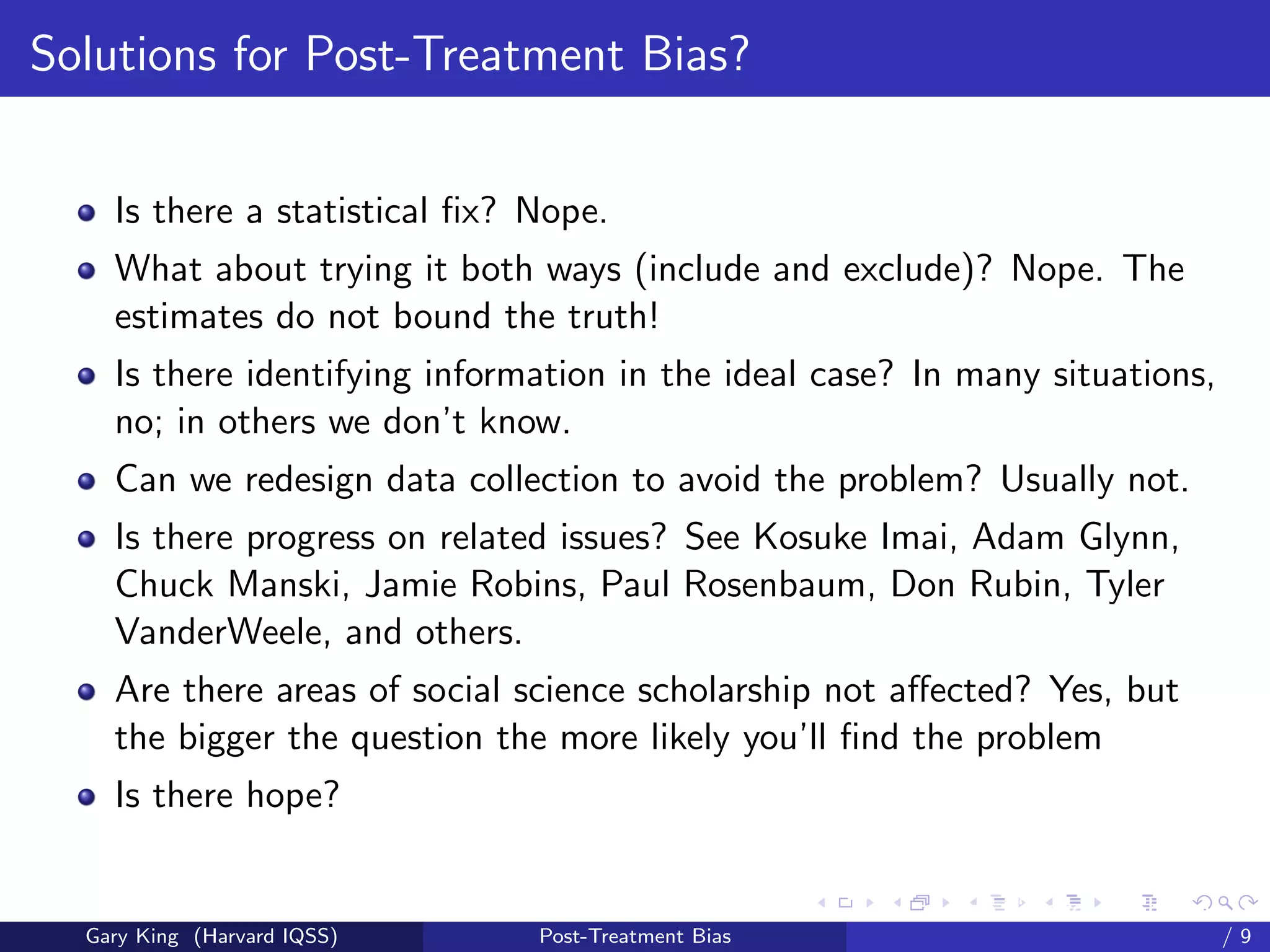 Solutions for Post-Treatment Bias?


    Is there a statistical ﬁx? Nope.
    What about trying it both ways (include and exclude)? Nope. The
    estimates do not bound the truth!
    Is there identifying information in the ideal case? In many situations,
    no; in others we don’t know.
    Can we redesign data collection to avoid the problem? Usually not.
    Is there progress on related issues? See Kosuke Imai, Adam Glynn,
    Chuck Manski, Jamie Robins, Paul Rosenbaum, Don Rubin, Tyler
    VanderWeele, and others.
    Are there areas of social science scholarship not aﬀected? Yes, but
    the bigger the question the more likely you’ll ﬁnd the problem
    Is there hope?

                                                     Talk at the “Hard Problems in S
  Gary King (Harvard IQSS)     Post-Treatment Bias                             /9
 