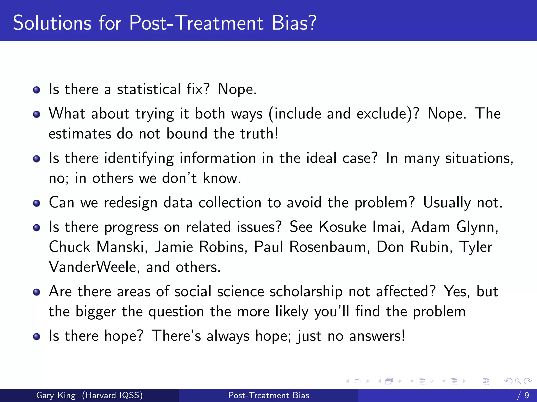 Solutions for Post-Treatment Bias?


    Is there a statistical ﬁx? Nope.
    What about trying it both ways (include and exclude)? Nope. The
    estimates do not bound the truth!
    Is there identifying information in the ideal case? In many situations,
    no; in others we don’t know.
    Can we redesign data collection to avoid the problem? Usually not.
    Is there progress on related issues? See Kosuke Imai, Adam Glynn,
    Chuck Manski, Jamie Robins, Paul Rosenbaum, Don Rubin, Tyler
    VanderWeele, and others.
    Are there areas of social science scholarship not aﬀected? Yes, but
    the bigger the question the more likely you’ll ﬁnd the problem
    Is there hope? There’s always hope; just no answers!

                                                     Talk at the “Hard Problems in S
  Gary King (Harvard IQSS)     Post-Treatment Bias                             /9
 