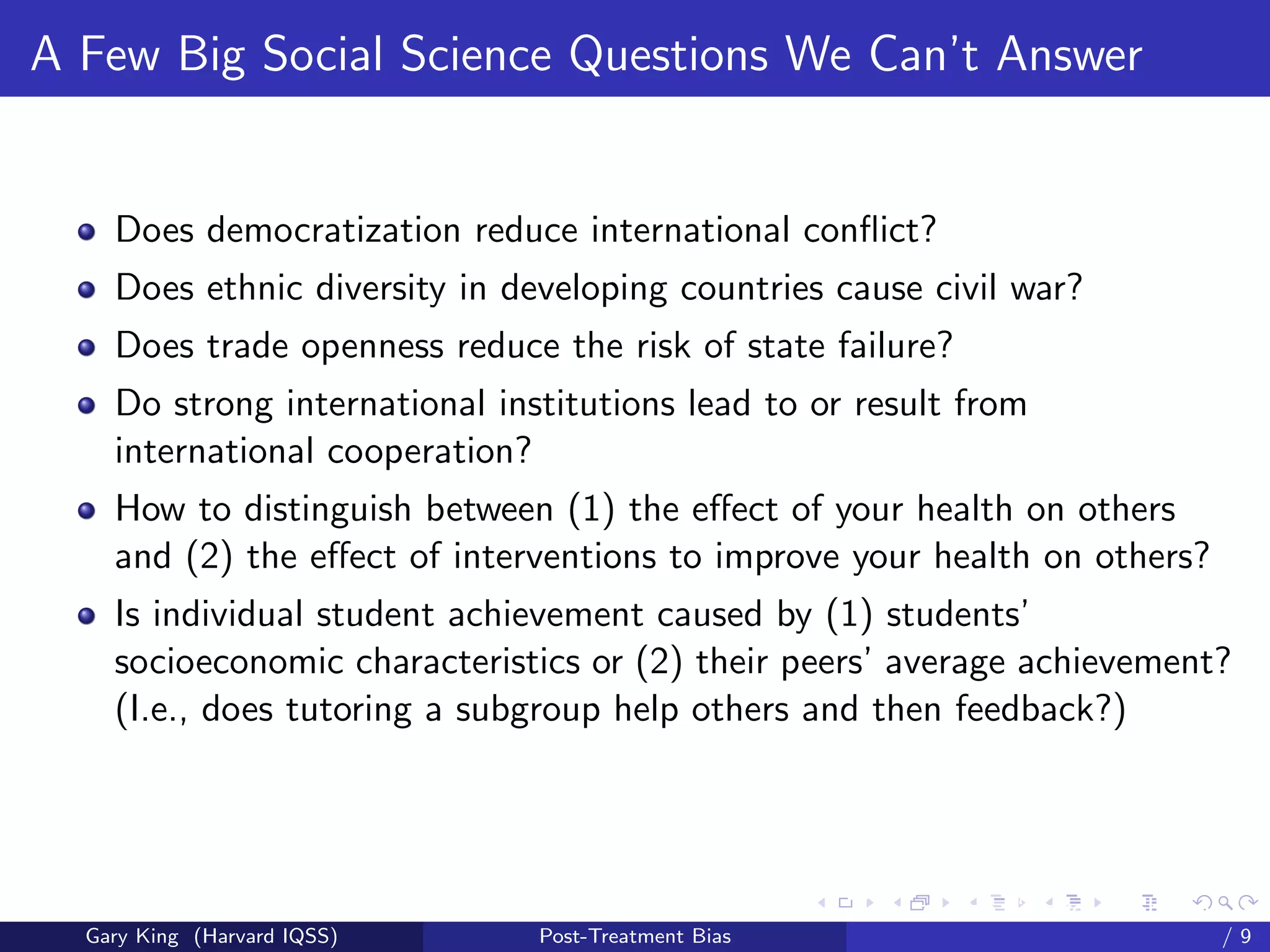 A Few Big Social Science Questions We Can’t Answer


    Does democratization reduce international conﬂict?
    Does ethnic diversity in developing countries cause civil war?
    Does trade openness reduce the risk of state failure?
    Do strong international institutions lead to or result from
    international cooperation?
    How to distinguish between (1) the eﬀect of your health on others
    and (2) the eﬀect of interventions to improve your health on others?
    Is individual student achievement caused by (1) students’
    socioeconomic characteristics or (2) their peers’ average achievement?
    (I.e., does tutoring a subgroup help others and then feedback?)




                                                     Talk at the “Hard Problems in S
  Gary King (Harvard IQSS)     Post-Treatment Bias                             /9
 