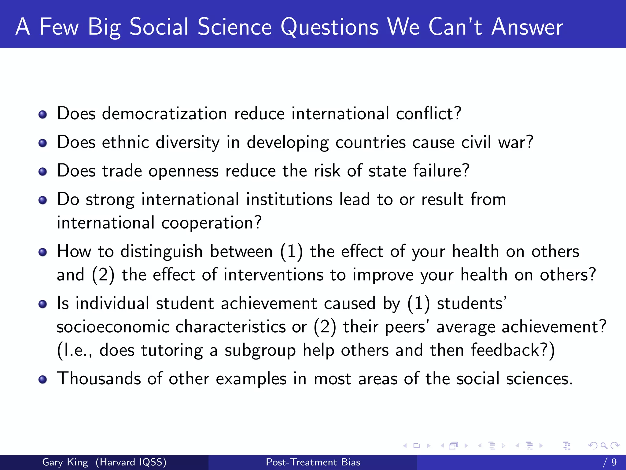 A Few Big Social Science Questions We Can’t Answer


    Does democratization reduce international conﬂict?
    Does ethnic diversity in developing countries cause civil war?
    Does trade openness reduce the risk of state failure?
    Do strong international institutions lead to or result from
    international cooperation?
    How to distinguish between (1) the eﬀect of your health on others
    and (2) the eﬀect of interventions to improve your health on others?
    Is individual student achievement caused by (1) students’
    socioeconomic characteristics or (2) their peers’ average achievement?
    (I.e., does tutoring a subgroup help others and then feedback?)
    Thousands of other examples in most areas of the social sciences.


                                                     Talk at the “Hard Problems in S
  Gary King (Harvard IQSS)     Post-Treatment Bias                             /9
 