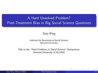 A Hard Unsolved Problem?
Post-Treatment Bias in Big Social Science Questions

                                        Gary King

                           Institute for Quantitative Social Science
                                       Harvard University


              Talk at the “Hard Problems in Social Science” Symposium,
                            Harvard University 4/10/2010




                                                                 Talk at the “Hard Problems in S
Gary King (Harvard IQSS)               Post-Treatment Bias                                 /9
 