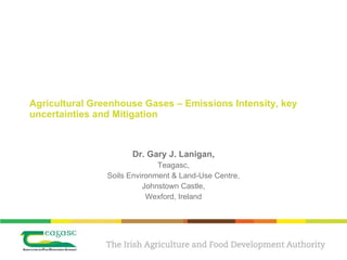 Agricultural Greenhouse Gases – Emissions Intensity, key uncertainties and Mitigation Dr. Gary J. Lanigan, Teagasc, Soils Environment & Land-Use Centre, Johnstown Castle, Wexford, Ireland 
