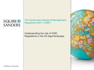The Construction (Design & Management)
Regulations 2007 (“CDM”)

Understanding the role of CDM
Regulations in the UK legal landscape

39 Offices in 19 Countries

 