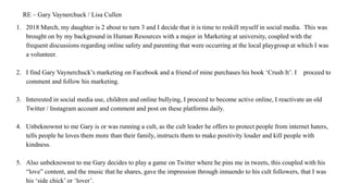 RE – Gary Vaynerchuck / Lisa Cullen
1. 2018 March, my daughter is 2 about to turn 3 and I decide that it is time to reskill myself in social media. This was
brought on by my background in Human Resources with a major in Marketing at university, coupled with the
frequent discussions regarding online safety and parenting that were occurring at the local playgroup at which I was
a volunteer.
2. I find Gary Vaynerchuck’s marketing on Facebook and a friend of mine purchases his book ‘Crush It’. I proceed to
comment and follow his marketing.
3. Interested in social media use, children and online bullying, I proceed to become active online, I reactivate an old
Twitter / Instagram account and comment and post on these platforms daily.
4. Unbeknownst to me Gary is or was running a cult, as the cult leader he offers to protect people from internet haters,
tells people he loves them more than their family, instructs them to make positivity louder and kill people with
kindness.
5. Also unbeknownst to me Gary decides to play a game on Twitter where he pins me in tweets, this coupled with his
“love” content, and the music that he shares, gave the impression through innuendo to his cult followers, that I was
his ‘side chick’ or ‘lover’.
 